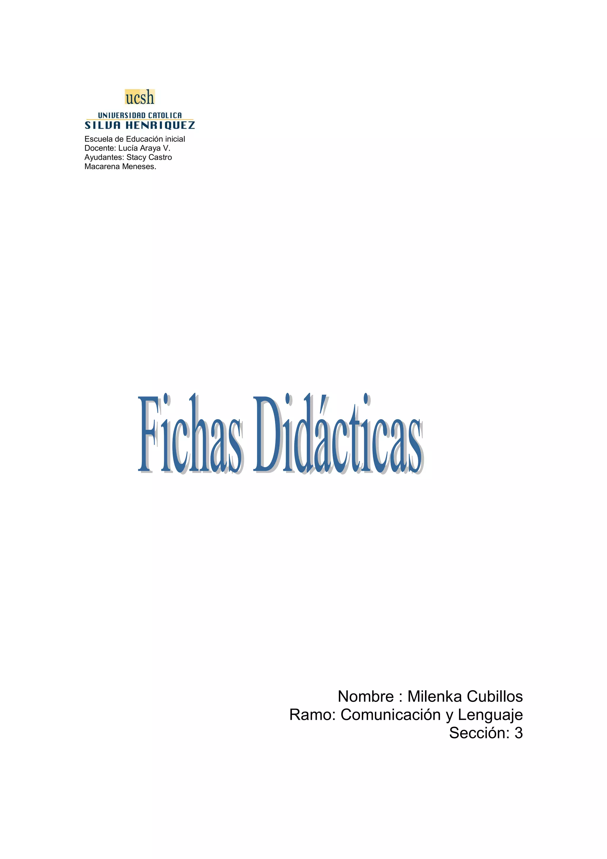 Escuela de Educación inicial
Docente: Lucía Araya V.
Ayudantes: Stacy Castro
Macarena Meneses.




                                    Nombre : Milenka Cubillos
                               Ramo: Comunicación y Lenguaje
                                                  Sección: 3
 