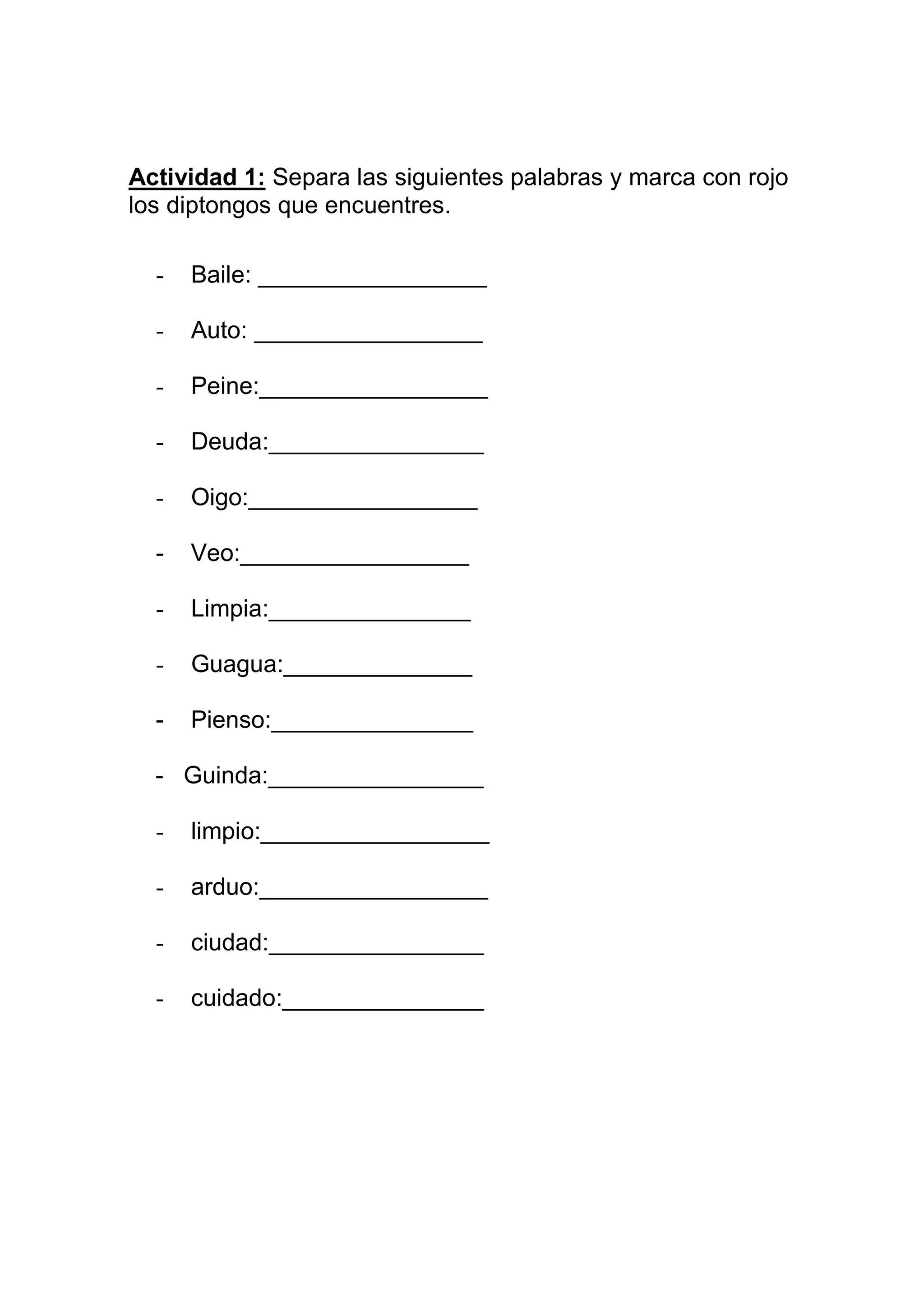 Actividad 1: Separa las siguientes palabras y marca con rojo
los diptongos que encuentres.

  -   Baile: _________________

  -   Auto: _________________

  -   Peine:_________________

  -   Deuda:________________

  -   Oigo:_________________

  -   Veo:_________________

  -   Limpia:_______________

  -   Guagua:______________

  -   Pienso:_______________

  - Guinda:________________

  -   limpio:_________________

  -   arduo:_________________

  -   ciudad:________________

  -   cuidado:_______________
 