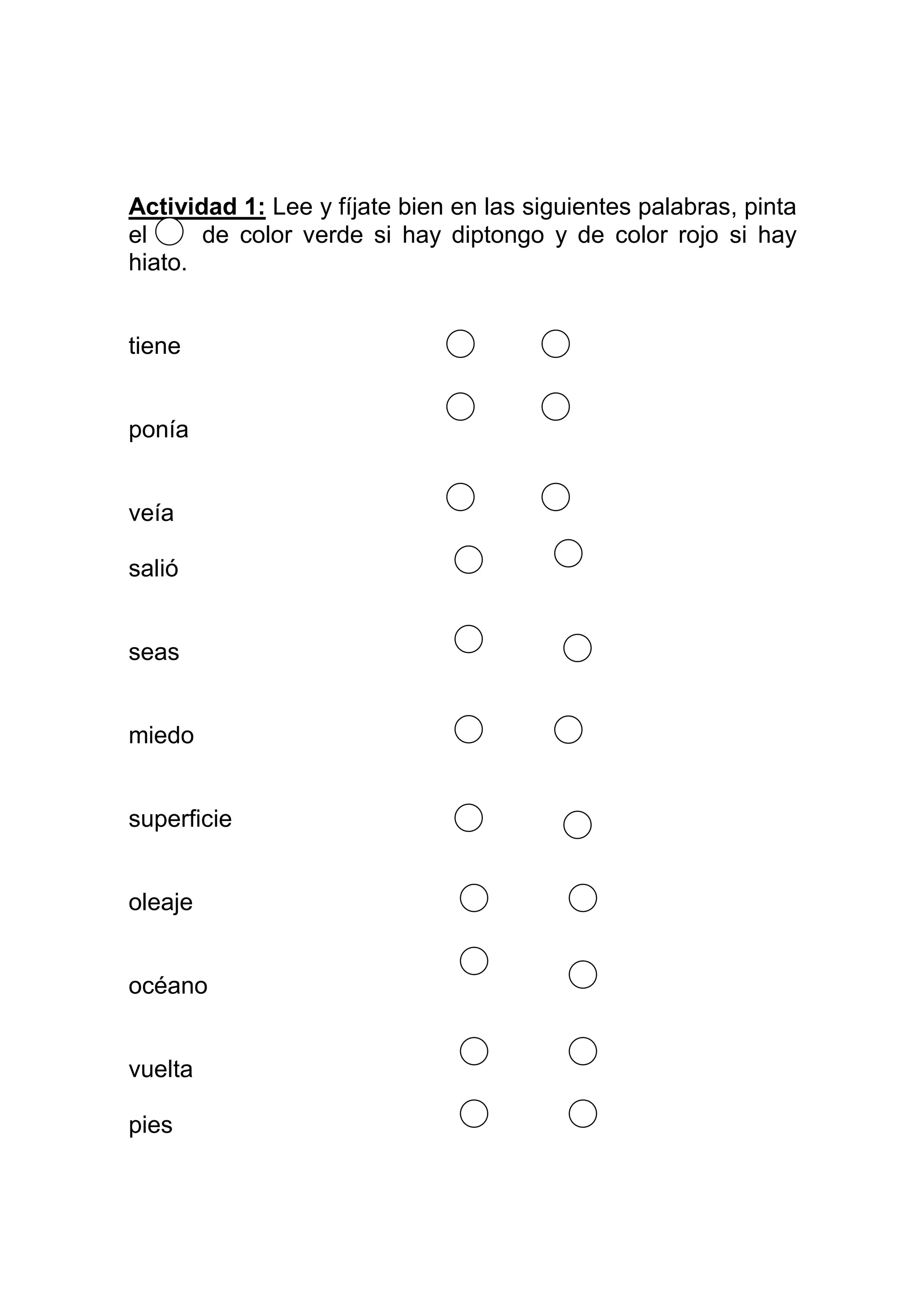 Actividad 1: Lee y fíjate bien en las siguientes palabras, pinta
el     de color verde si hay diptongo y de color rojo si hay
hiato.


tiene


ponía


veía

salió


seas


miedo


superficie


oleaje


océano


vuelta

pies
 