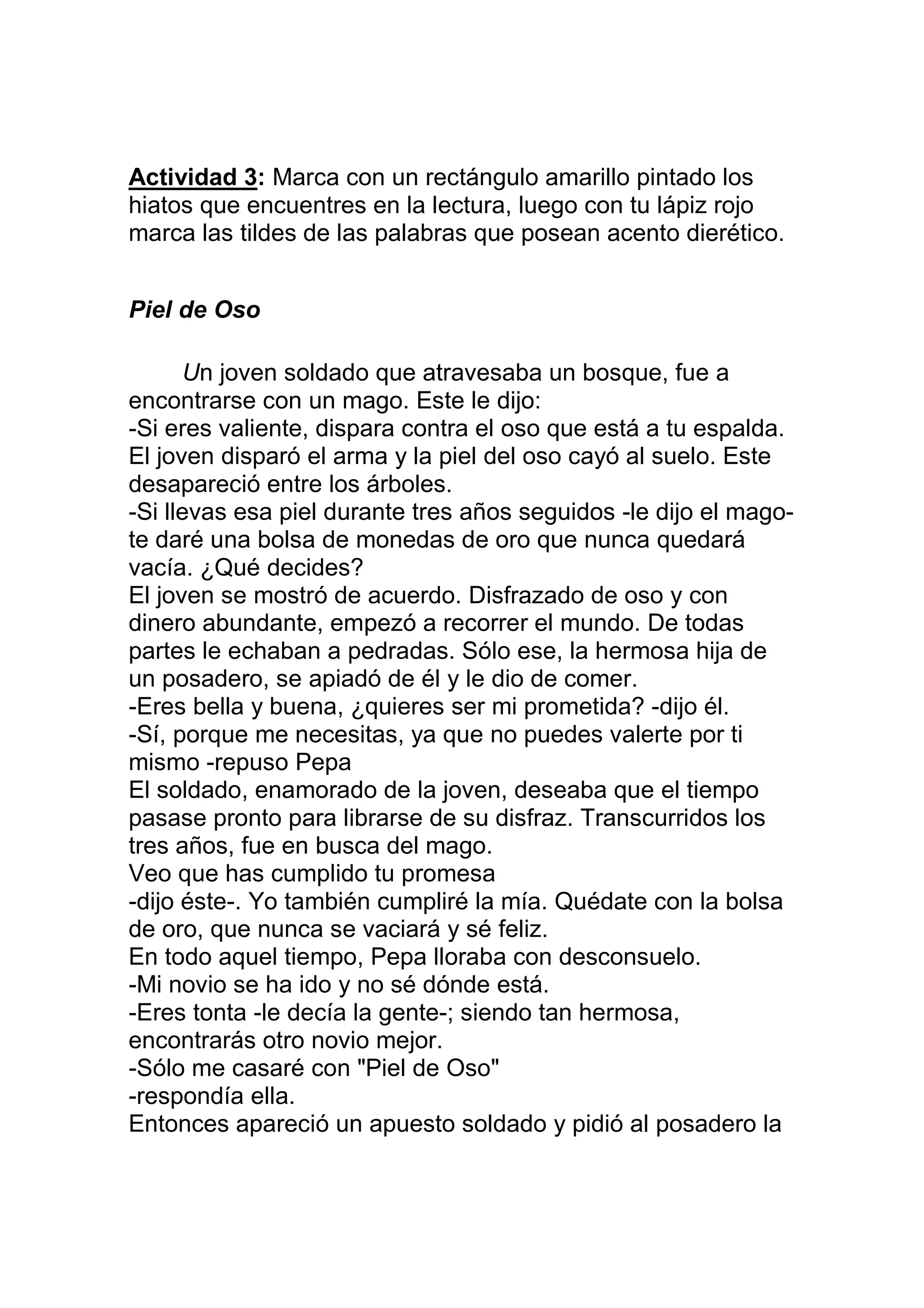 Actividad 3: Marca con un rectángulo amarillo pintado los
hiatos que encuentres en la lectura, luego con tu lápiz rojo
marca las tildes de las palabras que posean acento dierético.


Piel de Oso

      Un joven soldado que atravesaba un bosque, fue a
encontrarse con un mago. Este le dijo:
-Si eres valiente, dispara contra el oso que está a tu espalda.
El joven disparó el arma y la piel del oso cayó al suelo. Este
desapareció entre los árboles.
-Si llevas esa piel durante tres años seguidos -le dijo el mago-
te daré una bolsa de monedas de oro que nunca quedará
vacía. ¿Qué decides?
El joven se mostró de acuerdo. Disfrazado de oso y con
dinero abundante, empezó a recorrer el mundo. De todas
partes le echaban a pedradas. Sólo ese, la hermosa hija de
un posadero, se apiadó de él y le dio de comer.
-Eres bella y buena, ¿quieres ser mi prometida? -dijo él.
-Sí, porque me necesitas, ya que no puedes valerte por ti
mismo -repuso Pepa
El soldado, enamorado de la joven, deseaba que el tiempo
pasase pronto para librarse de su disfraz. Transcurridos los
tres años, fue en busca del mago.
Veo que has cumplido tu promesa
-dijo éste-. Yo también cumpliré la mía. Quédate con la bolsa
de oro, que nunca se vaciará y sé feliz.
En todo aquel tiempo, Pepa lloraba con desconsuelo.
-Mi novio se ha ido y no sé dónde está.
-Eres tonta -le decía la gente-; siendo tan hermosa,
encontrarás otro novio mejor.
-Sólo me casaré con "Piel de Oso"
-respondía ella.
Entonces apareció un apuesto soldado y pidió al posadero la
 