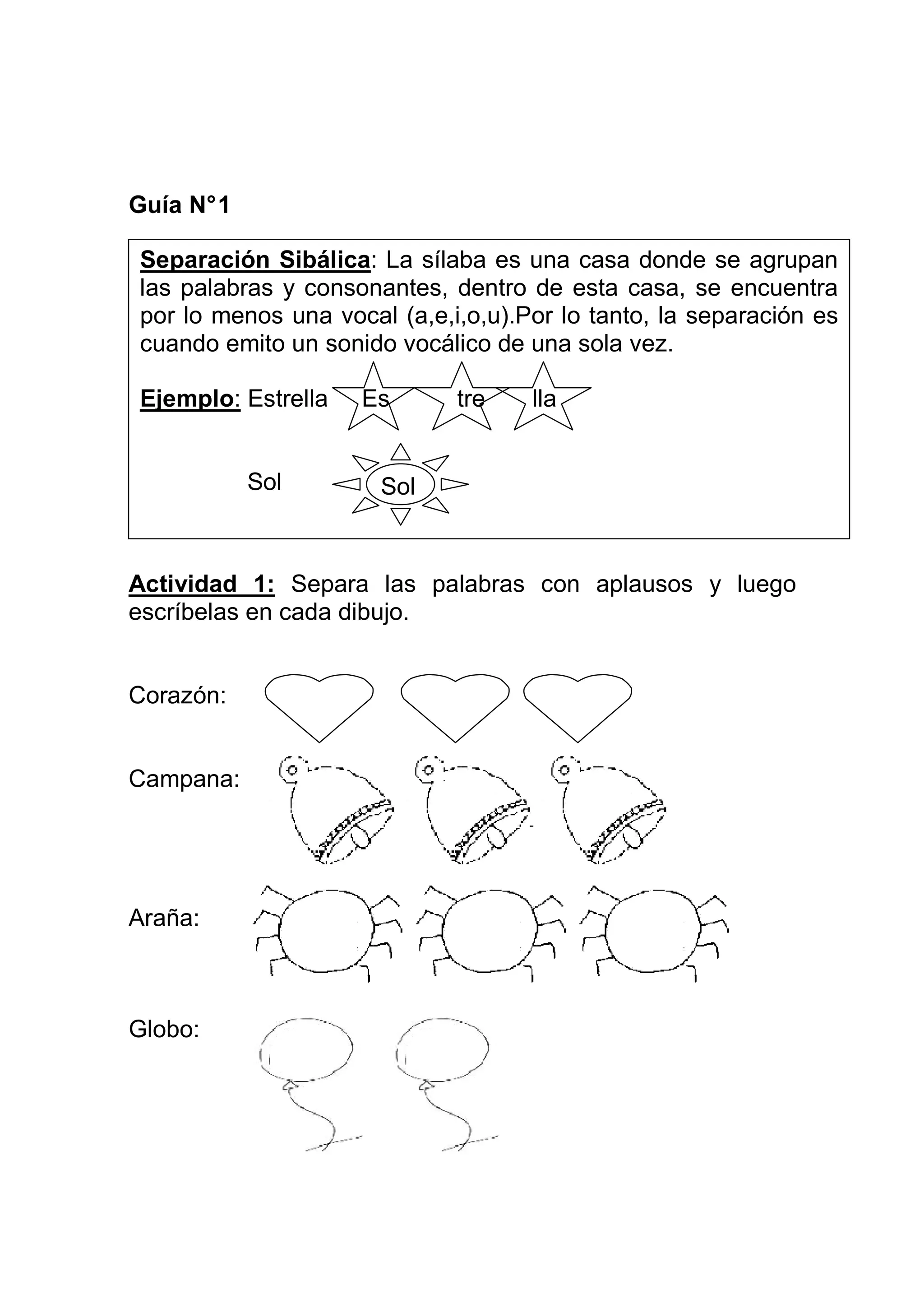 Guía N° 1

Separación Sibálica: La sílaba es una casa donde se agrupan
las palabras y consonantes, dentro de esta casa, se encuentra
por lo menos una vocal (a,e,i,o,u).Por lo tanto, la separación es
cuando emito un sonido vocálico de una sola vez.

Ejemplo: Estrella   Es       tre    lla


            Sol       Sol



Actividad 1: Separa las palabras con aplausos y luego
escríbelas en cada dibujo.


Corazón:


Campana:




Araña:



Globo:
 