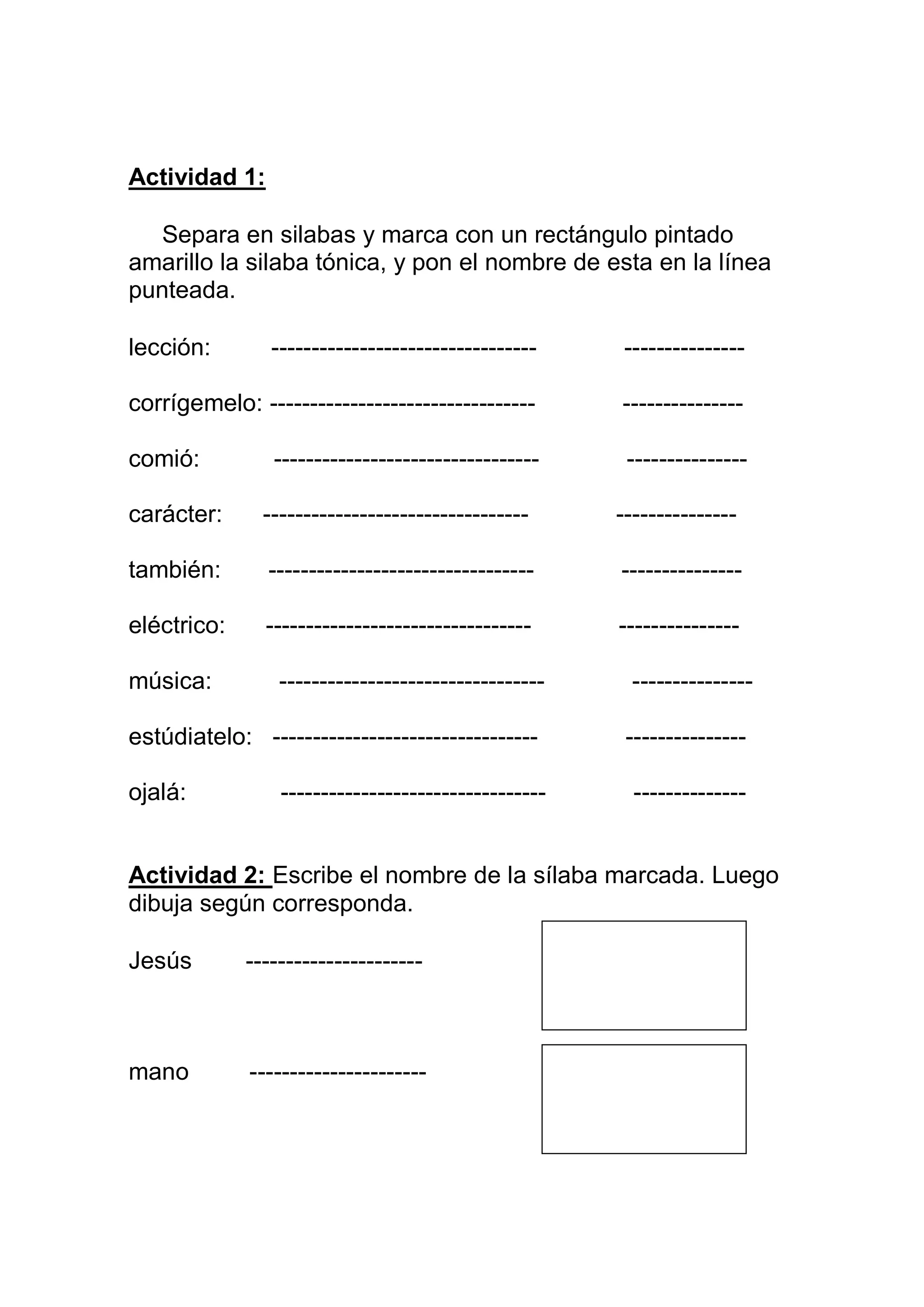 Actividad 1:

  Separa en silabas y marca con un rectángulo pintado
amarillo la silaba tónica, y pon el nombre de esta en la línea
punteada.

lección:        ---------------------------------     ---------------

corrígemelo: ---------------------------------       ---------------

comió:          ---------------------------------     ---------------

carácter:      ---------------------------------     ---------------

también:       ---------------------------------     ---------------

eléctrico:     ---------------------------------     ---------------

música:          ---------------------------------     ---------------

estúdiatelo: ---------------------------------        ---------------

ojalá:           ---------------------------------     --------------


Actividad 2: Escribe el nombre de la sílaba marcada. Luego
dibuja según corresponda.

Jesús        ----------------------



mano         ----------------------
 