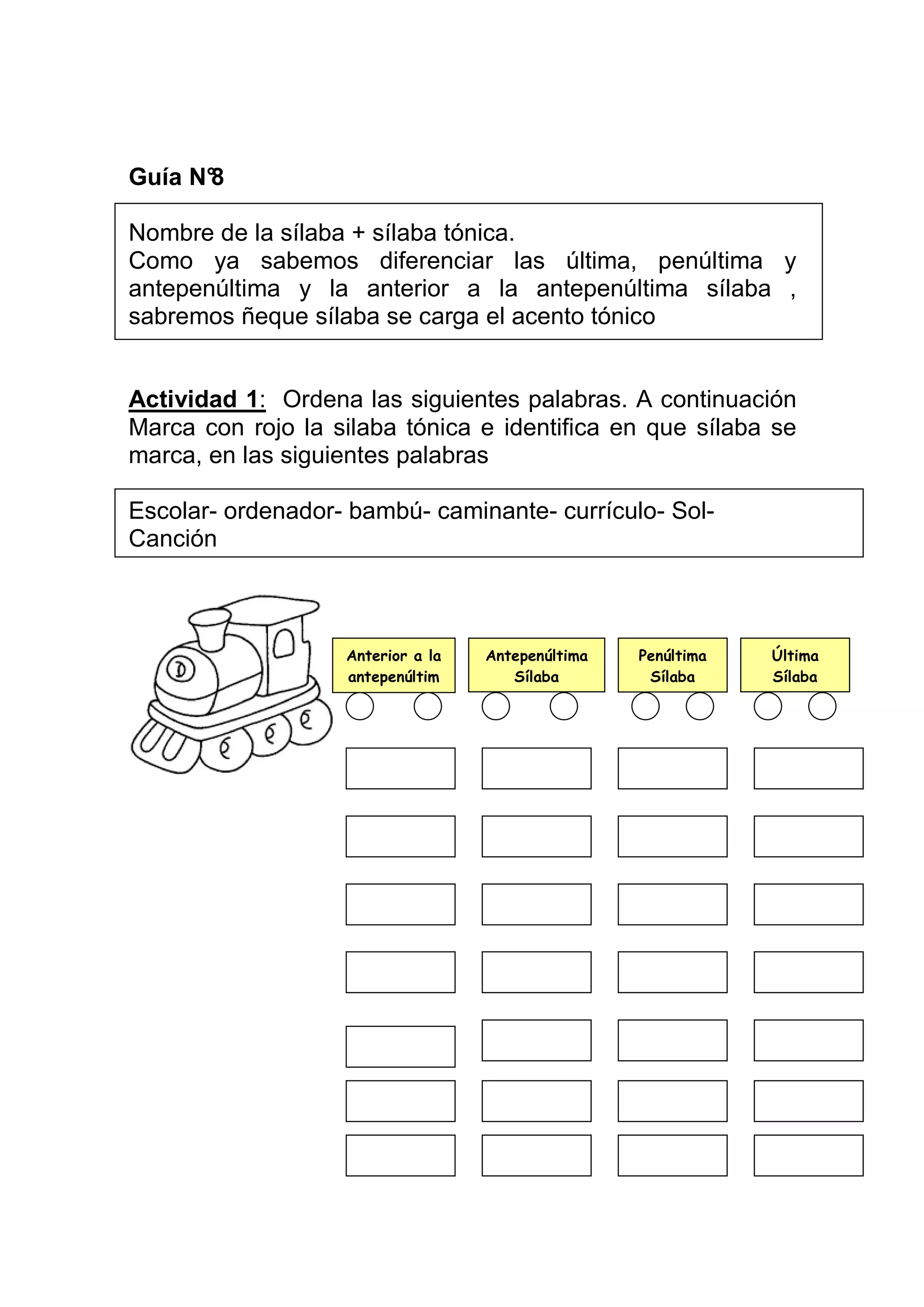 Guía N°
      8

Nombre de la sílaba + sílaba tónica.
Como ya sabemos diferenciar las última, penúltima y
antepenúltima y la anterior a la antepenúltima sílaba ,
sabremos ñeque sílaba se carga el acento tónico


Actividad 1: Ordena las siguientes palabras. A continuación
Marca con rojo la silaba tónica e identifica en que sílaba se
marca, en las siguientes palabras

Escolar- ordenador- bambú- caminante- currículo- Sol-
Canción



                   Anterior a la   Antepenúltima   Penúltima   Última
                   antepenúltim       Sílaba        Sílaba     Sílaba
                        a
 