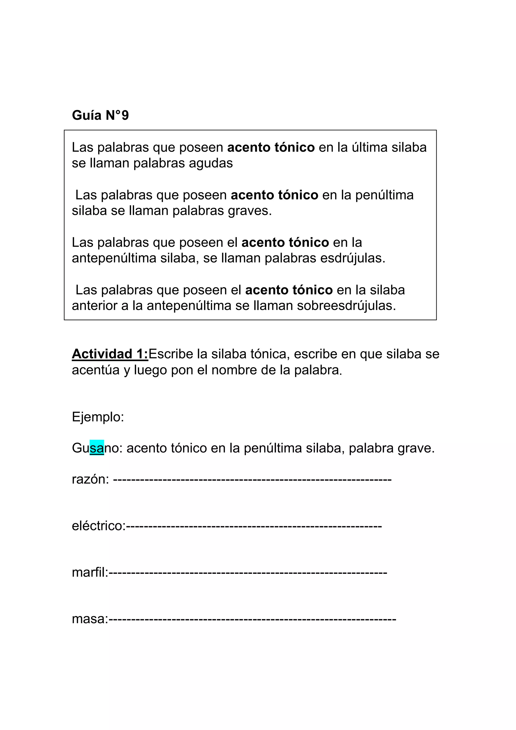 Guía N° 9

Las palabras que poseen acento tónico en la última silaba
se llaman palabras agudas

 Las palabras que poseen acento tónico en la penúltima
silaba se llaman palabras graves.

Las palabras que poseen el acento tónico en la
antepenúltima silaba, se llaman palabras esdrújulas.

Las palabras que poseen el acento tónico en la silaba
anterior a la antepenúltima se llaman sobreesdrújulas.


Actividad 1:Escribe la silaba tónica, escribe en que silaba se
acentúa y luego pon el nombre de la palabra.


Ejemplo:

Gusano: acento tónico en la penúltima silaba, palabra grave.

razón: --------------------------------------------------------------


eléctrico:---------------------------------------------------------


marfil:--------------------------------------------------------------


masa:----------------------------------------------------------------
 