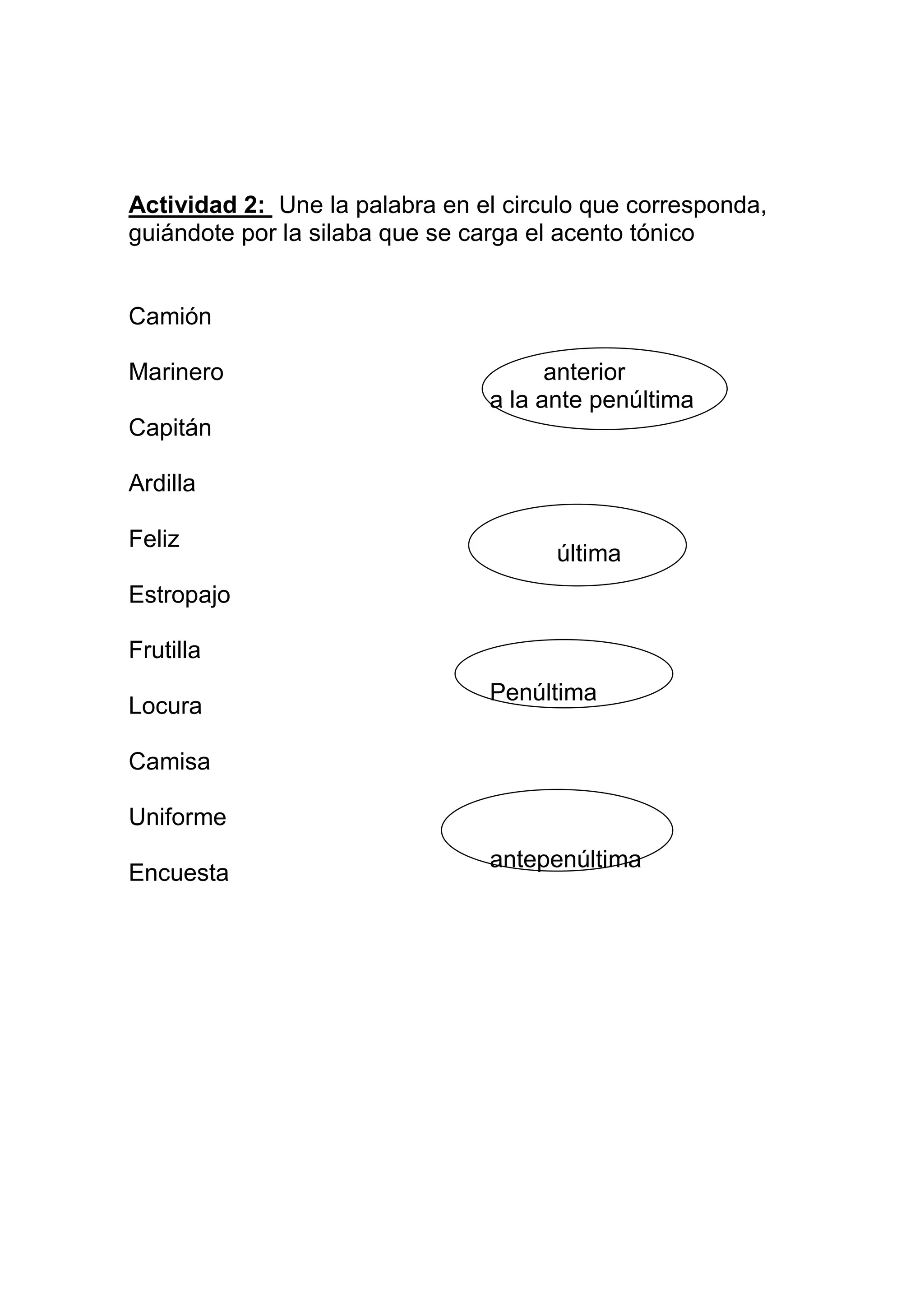Actividad 2: Une la palabra en el circulo que corresponda,
guiándote por la silaba que se carga el acento tónico


Camión

Marinero                              anterior
                                a la ante penúltima
Capitán

Ardilla

Feliz
                                      última
Estropajo

Frutilla
                                Penúltima
Locura

Camisa

Uniforme
                                antepenúltima
Encuesta
 