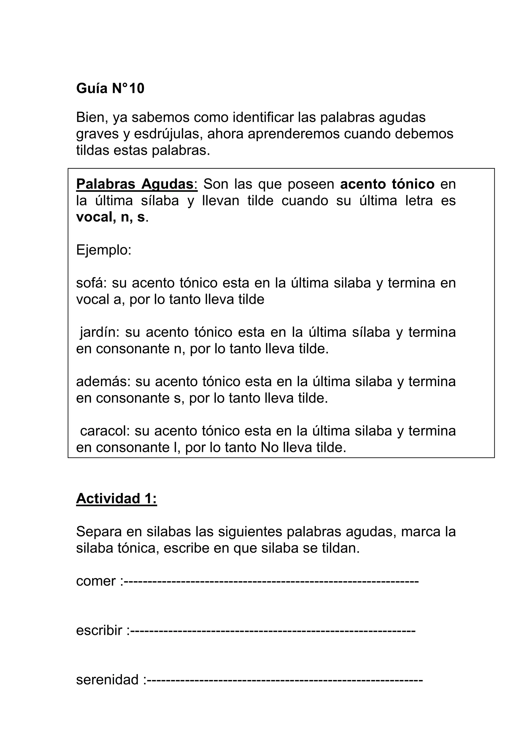 Guía N° 10

Bien, ya sabemos como identificar las palabras agudas
graves y esdrújulas, ahora aprenderemos cuando debemos
tildas estas palabras.

Palabras Agudas: Son las que poseen acento tónico en
la última sílaba y llevan tilde cuando su última letra es
vocal, n, s.

Ejemplo:

sofá: su acento tónico esta en la última silaba y termina en
vocal a, por lo tanto lleva tilde

jardín: su acento tónico esta en la última sílaba y termina
en consonante n, por lo tanto lleva tilde.

además: su acento tónico esta en la última silaba y termina
en consonante s, por lo tanto lleva tilde.

caracol: su acento tónico esta en la última silaba y termina
en consonante l, por lo tanto No lleva tilde.


Actividad 1:

Separa en silabas las siguientes palabras agudas, marca la
silaba tónica, escribe en que silaba se tildan.

comer :--------------------------------------------------------------


escribir :------------------------------------------------------------


serenidad :----------------------------------------------------------
 