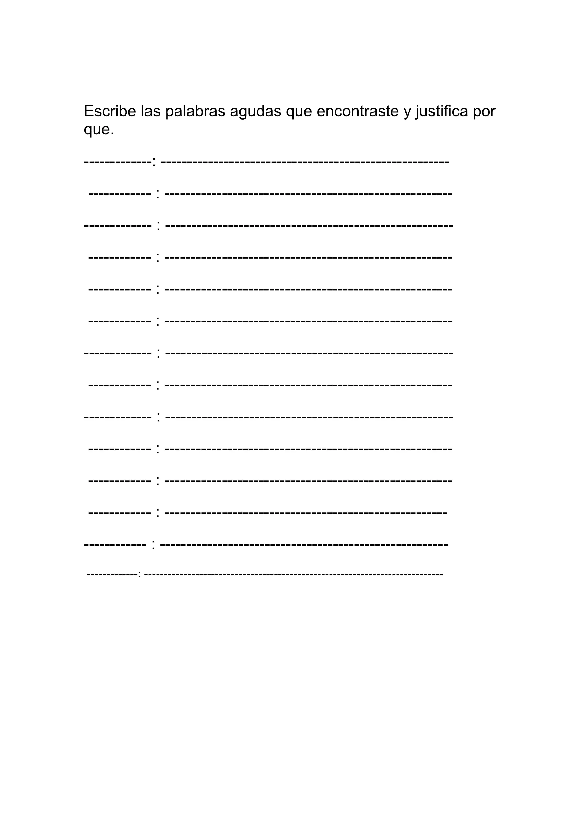 Escribe las palabras agudas que encontraste y justifica por
que.

-------------: -------------------------------------------------------

------------ : -------------------------------------------------------

------------- : -------------------------------------------------------

------------ : -------------------------------------------------------

------------ : -------------------------------------------------------

------------ : -------------------------------------------------------

------------- : -------------------------------------------------------

------------ : -------------------------------------------------------

------------- : -------------------------------------------------------

------------ : -------------------------------------------------------

------------ : -------------------------------------------------------

------------ : ------------------------------------------------------

------------ : -------------------------------------------------------
-------------: ----------------------------------------------------------------------------
 