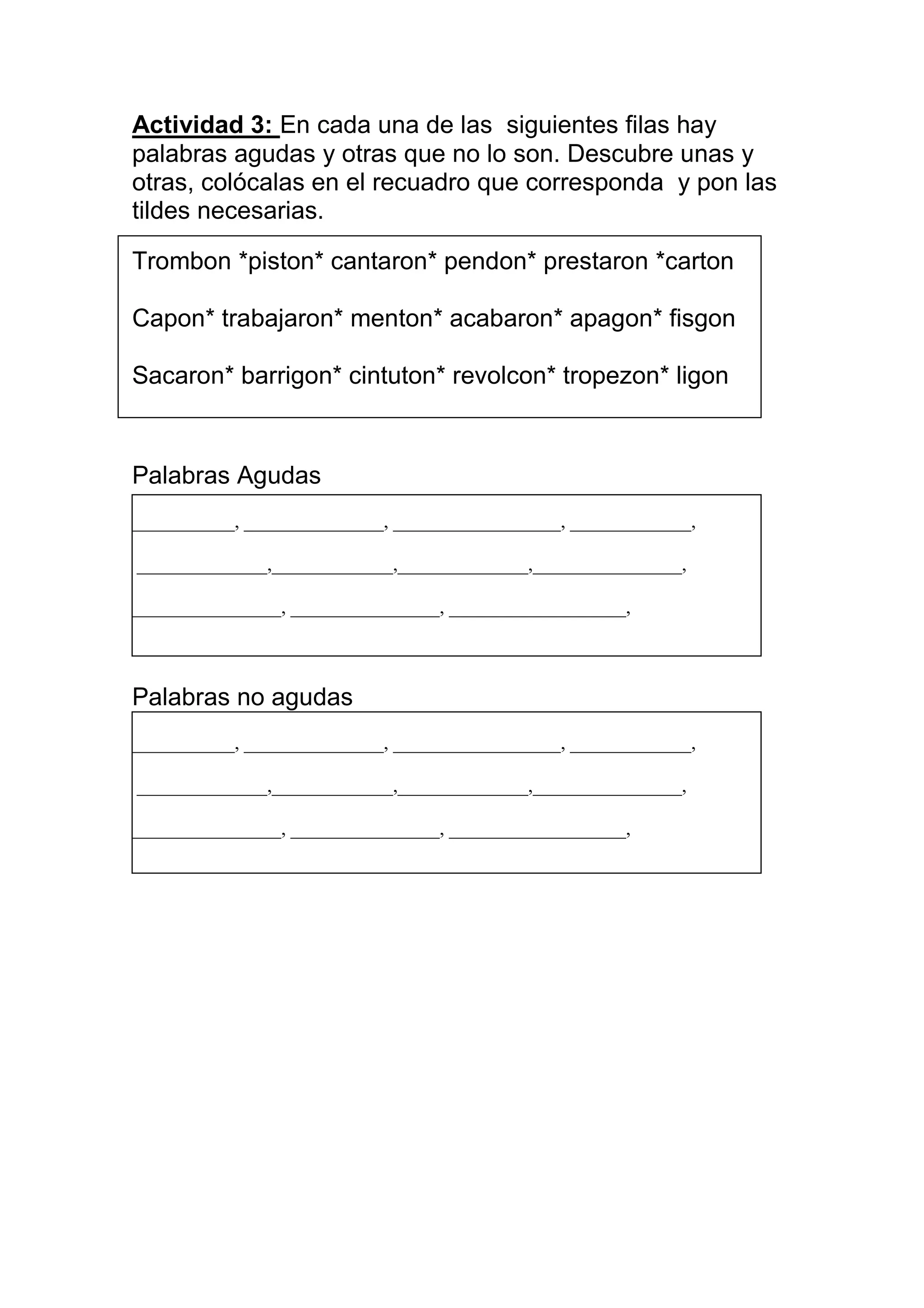 Actividad 3: En cada una de las siguientes filas hay
palabras agudas y otras que no lo son. Descubre unas y
otras, colócalas en el recuadro que corresponda y pon las
tildes necesarias.

Trombon *piston* cantaron* pendon* prestaron *carton

Capon* trabajaron* menton* acabaron* apagon* fisgon

Sacaron* barrigon* cintuton* revolcon* tropezon* ligon



Palabras Agudas
___________, _______________, __________________, _____________,

______________,_____________,______________,________________,

________________, ________________, ___________________,



Palabras no agudas
___________, _______________, __________________, _____________,

______________,_____________,______________,________________,

________________, ________________, ___________________,
 
