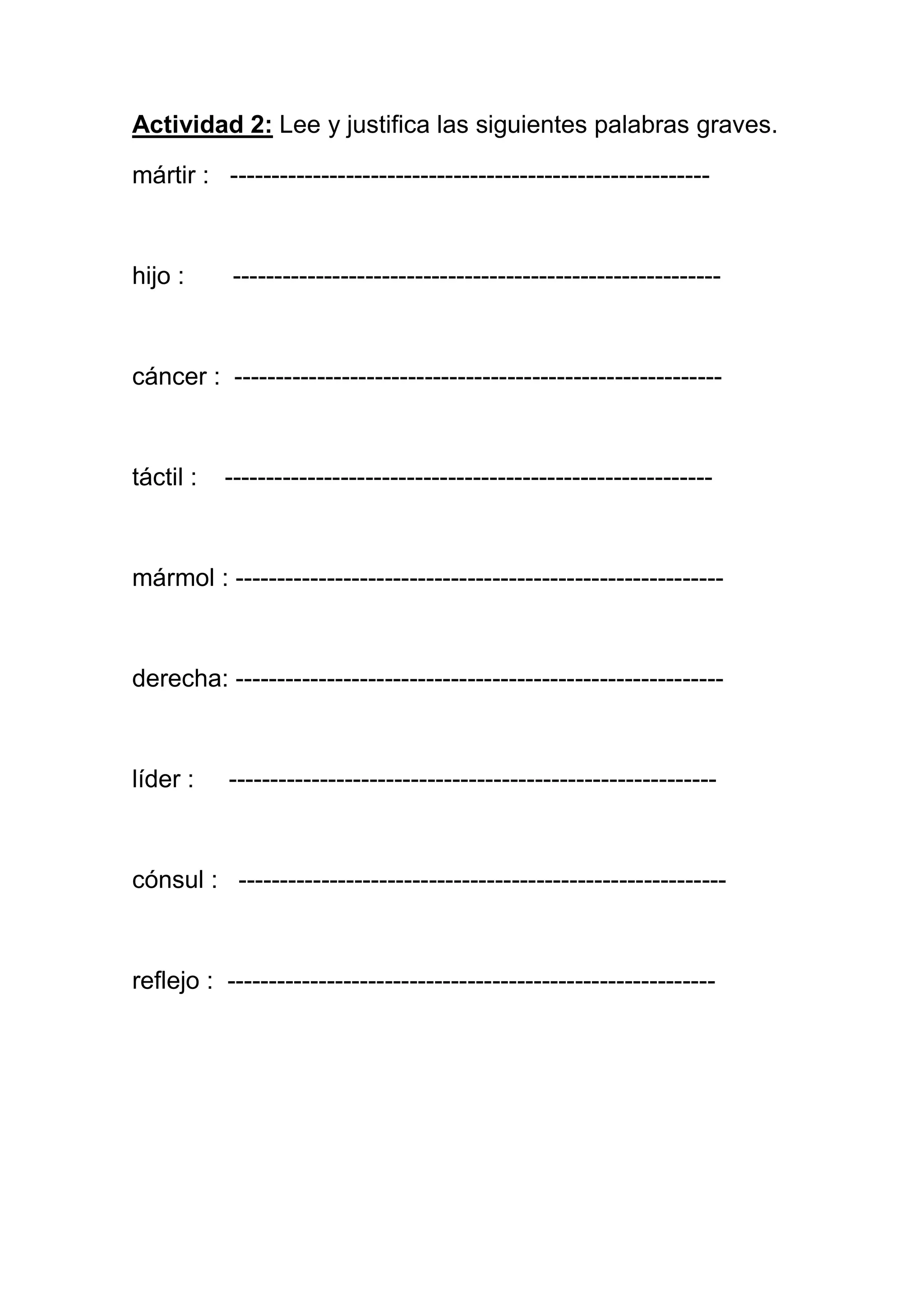 Actividad 2: Lee y justifica las siguientes palabras graves.

mártir : ----------------------------------------------------------



hijo :     -----------------------------------------------------------



cáncer : -----------------------------------------------------------



táctil :   -----------------------------------------------------------



mármol : -----------------------------------------------------------



derecha: -----------------------------------------------------------



líder :    -----------------------------------------------------------



cónsul : -----------------------------------------------------------



reflejo : -----------------------------------------------------------
 