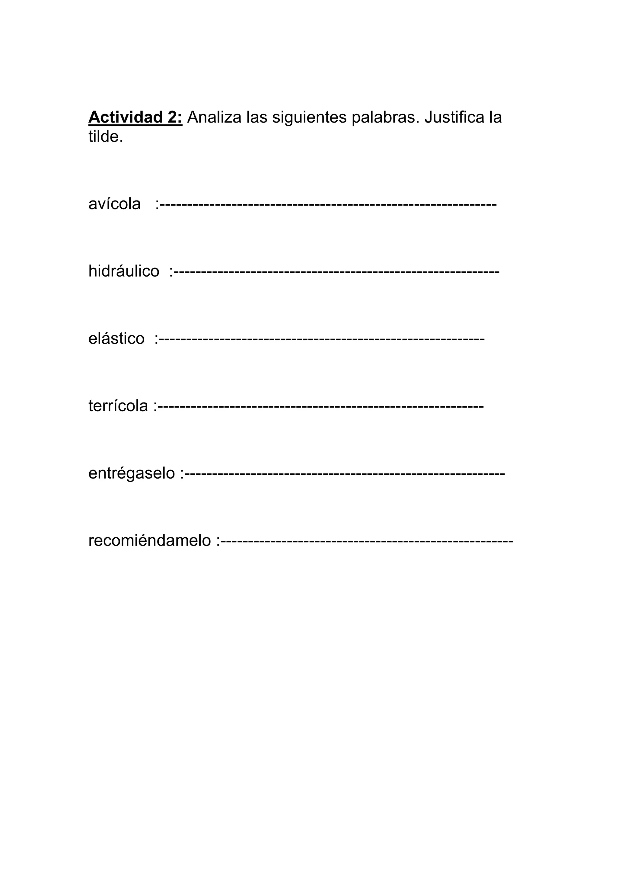 Actividad 2: Analiza las siguientes palabras. Justifica la
tilde.



avícola :-------------------------------------------------------------



hidráulico :-----------------------------------------------------------



elástico :-----------------------------------------------------------



terrícola :-----------------------------------------------------------



entrégaselo :----------------------------------------------------------



recomiéndamelo :-----------------------------------------------------
 