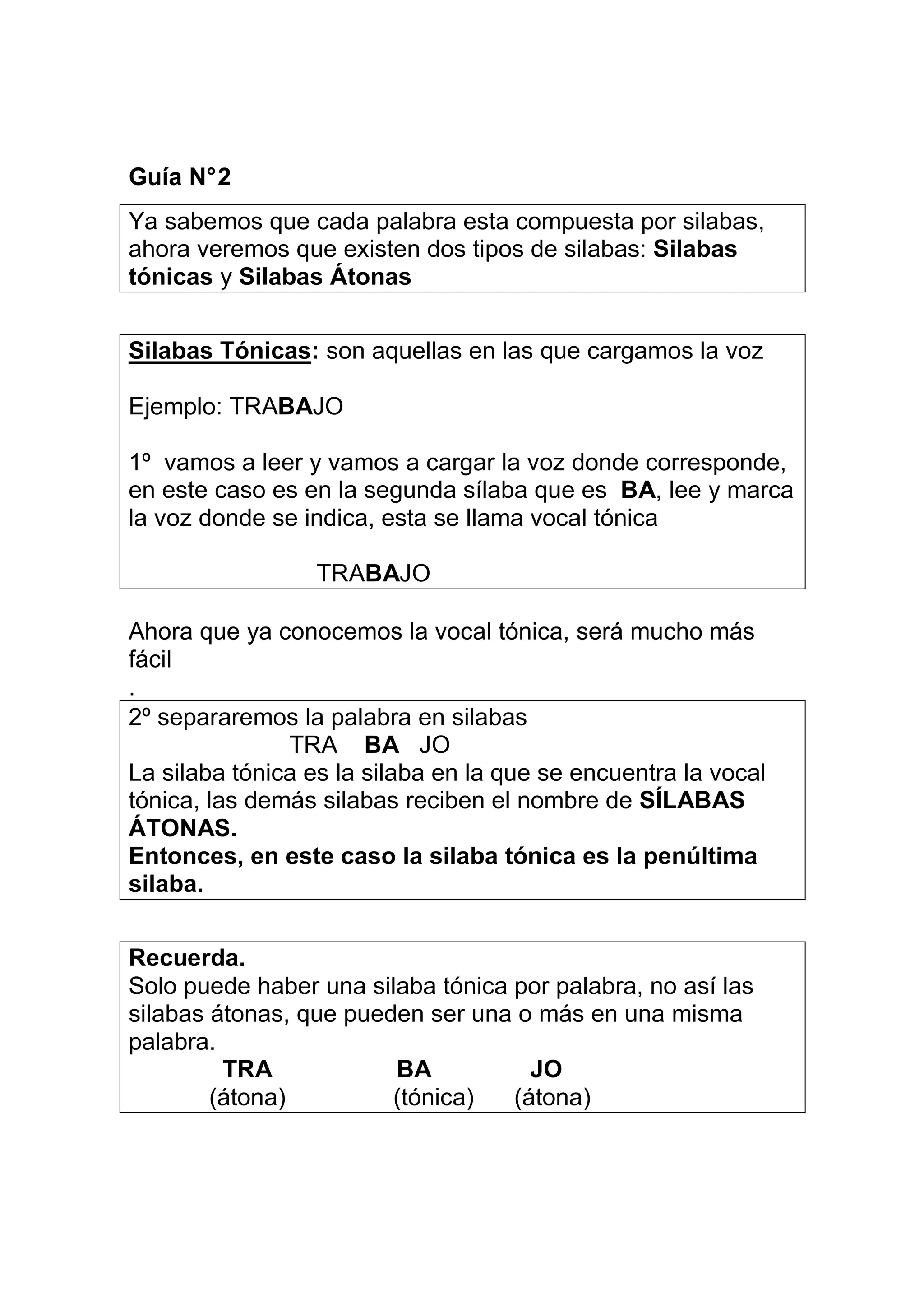 Guía N° 2
Ya sabemos que cada palabra esta compuesta por silabas,
ahora veremos que existen dos tipos de silabas: Silabas
tónicas y Silabas Átonas


Silabas Tónicas: son aquellas en las que cargamos la voz

Ejemplo: TRABAJO

1º vamos a leer y vamos a cargar la voz donde corresponde,
en este caso es en la segunda sílaba que es BA, lee y marca
la voz donde se indica, esta se llama vocal tónica

                 TRABAJO

Ahora que ya conocemos la vocal tónica, será mucho más
fácil
.
2º separaremos la palabra en silabas
               TRA BA JO
La silaba tónica es la silaba en la que se encuentra la vocal
tónica, las demás silabas reciben el nombre de SÍLABAS
ÁTONAS.
Entonces, en este caso la silaba tónica es la penúltima
silaba.


Recuerda.
Solo puede haber una silaba tónica por palabra, no así las
silabas átonas, que pueden ser una o más en una misma
palabra.
         TRA            BA           JO
        (átona)         (tónica)   (átona)
 
