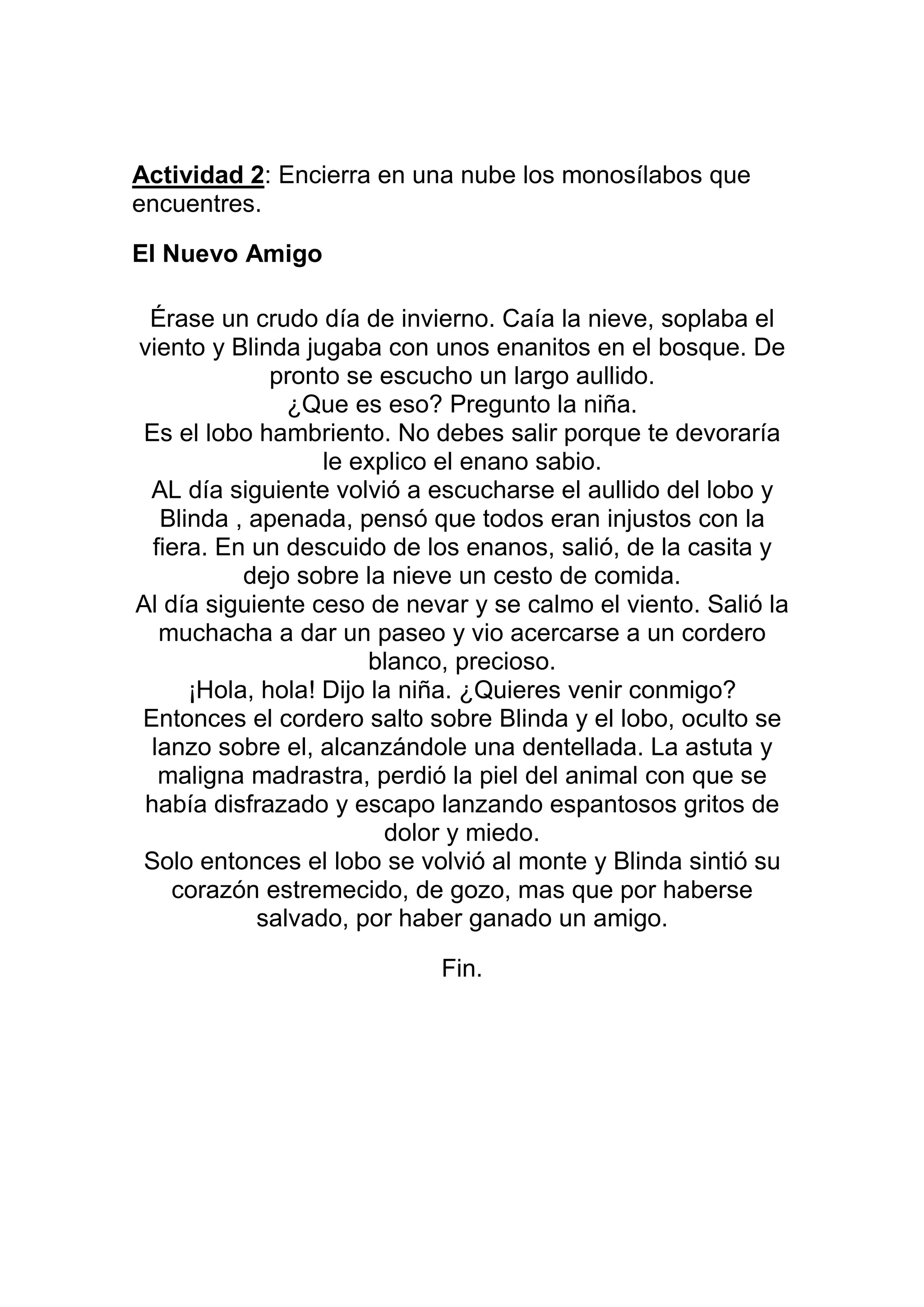 Actividad 2: Encierra en una nube los monosílabos que
encuentres.

El Nuevo Amigo

 Érase un crudo día de invierno. Caía la nieve, soplaba el
viento y Blinda jugaba con unos enanitos en el bosque. De
              pronto se escucho un largo aullido.
                ¿Que es eso? Pregunto la niña.
 Es el lobo hambriento. No debes salir porque te devoraría
                   le explico el enano sabio.
 AL día siguiente volvió a escucharse el aullido del lobo y
   Blinda , apenada, pensó que todos eran injustos con la
  fiera. En un descuido de los enanos, salió, de la casita y
           dejo sobre la nieve un cesto de comida.
Al día siguiente ceso de nevar y se calmo el viento. Salió la
   muchacha a dar un paseo y vio acercarse a un cordero
                       blanco, precioso.
      ¡Hola, hola! Dijo la niña. ¿Quieres venir conmigo?
Entonces el cordero salto sobre Blinda y el lobo, oculto se
  lanzo sobre el, alcanzándole una dentellada. La astuta y
   maligna madrastra, perdió la piel del animal con que se
 había disfrazado y escapo lanzando espantosos gritos de
                         dolor y miedo.
 Solo entonces el lobo se volvió al monte y Blinda sintió su
    corazón estremecido, de gozo, mas que por haberse
             salvado, por haber ganado un amigo.

                            Fin.
 