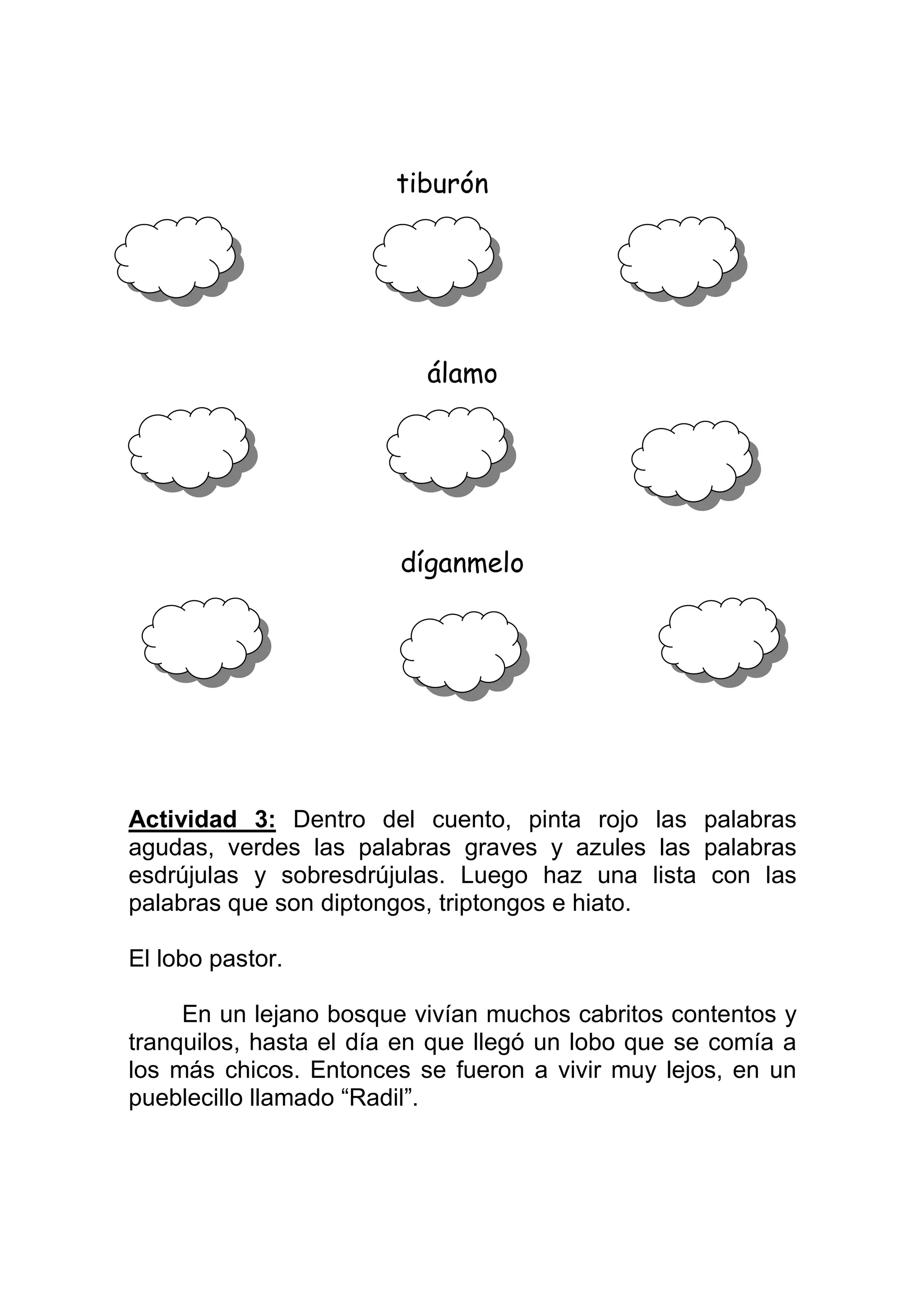 tiburón




                          álamo




                        díganmelo




Actividad 3: Dentro del cuento, pinta rojo las palabras
agudas, verdes las palabras graves y azules las palabras
esdrújulas y sobresdrújulas. Luego haz una lista con las
palabras que son diptongos, triptongos e hiato.

El lobo pastor.

     En un lejano bosque vivían muchos cabritos contentos y
tranquilos, hasta el día en que llegó un lobo que se comía a
los más chicos. Entonces se fueron a vivir muy lejos, en un
pueblecillo llamado “Radil”.
 