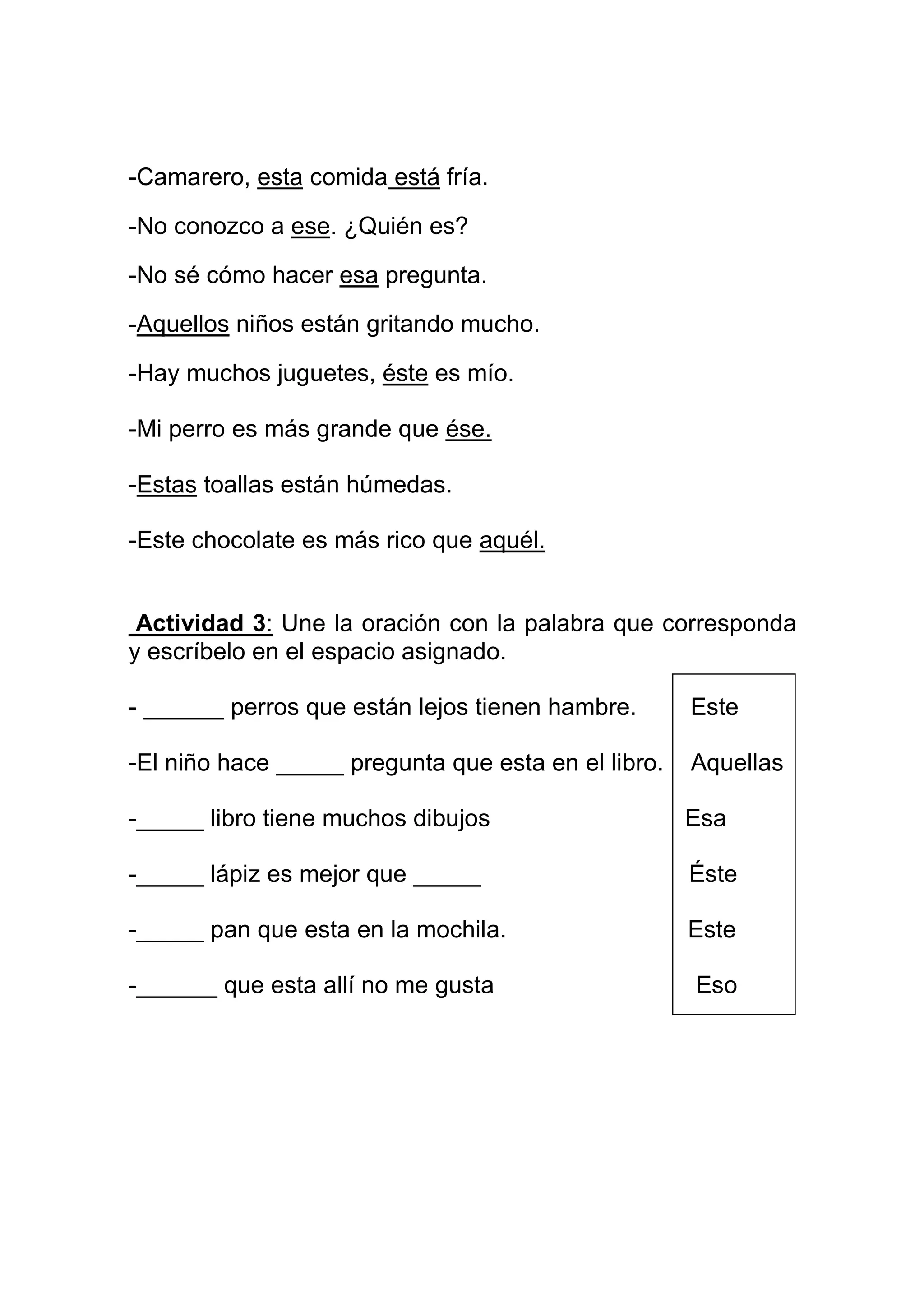 -Camarero, esta comida está fría.

-No conozco a ese. ¿Quién es?

-No sé cómo hacer esa pregunta.

-Aquellos niños están gritando mucho.

-Hay muchos juguetes, éste es mío.

-Mi perro es más grande que ése.

-Estas toallas están húmedas.

-Este chocolate es más rico que aquél.


 Actividad 3: Une la oración con la palabra que corresponda
y escríbelo en el espacio asignado.

- ______ perros que están lejos tienen hambre.       Este

-El niño hace _____ pregunta que esta en el libro.   Aquellas

-_____ libro tiene muchos dibujos                    Esa

-_____ lápiz es mejor que _____                      Éste

-_____ pan que esta en la mochila.                   Este

-______ que esta allí no me gusta                    Eso
 