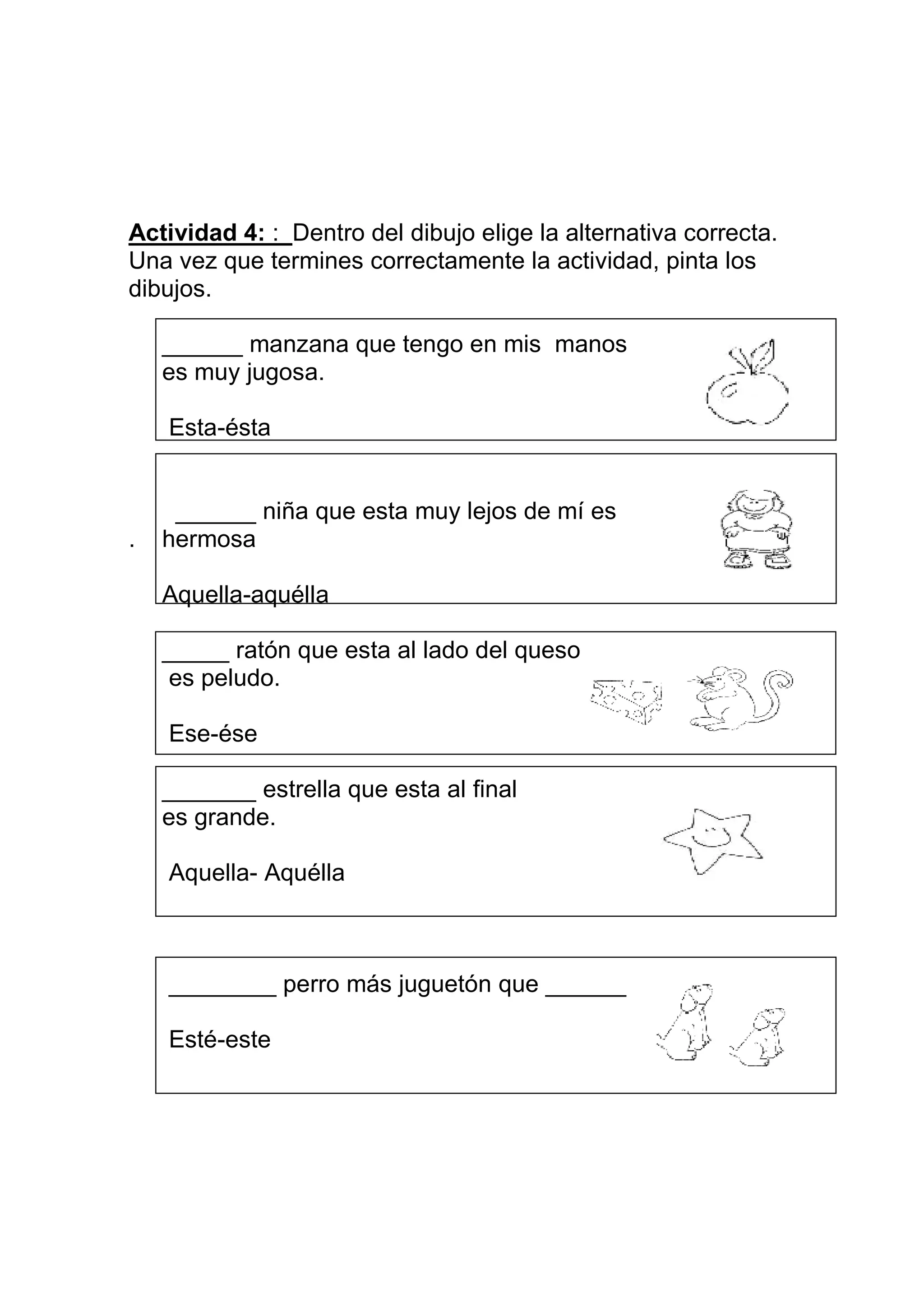 Actividad 4: : Dentro del dibujo elige la alternativa correcta.
Una vez que termines correctamente la actividad, pinta los
dibujos.

    ______ manzana que tengo en mis manos
    es muy jugosa.

    Esta-ésta


     ______ niña que esta muy lejos de mí es
.   hermosa

    Aquella-aquélla

    _____ ratón que esta al lado del queso
     es peludo.

    Ese-ése

    _______ estrella que esta al final
    es grande.

    Aquella- Aquélla



    ________ perro más juguetón que ______

    Esté-este
 