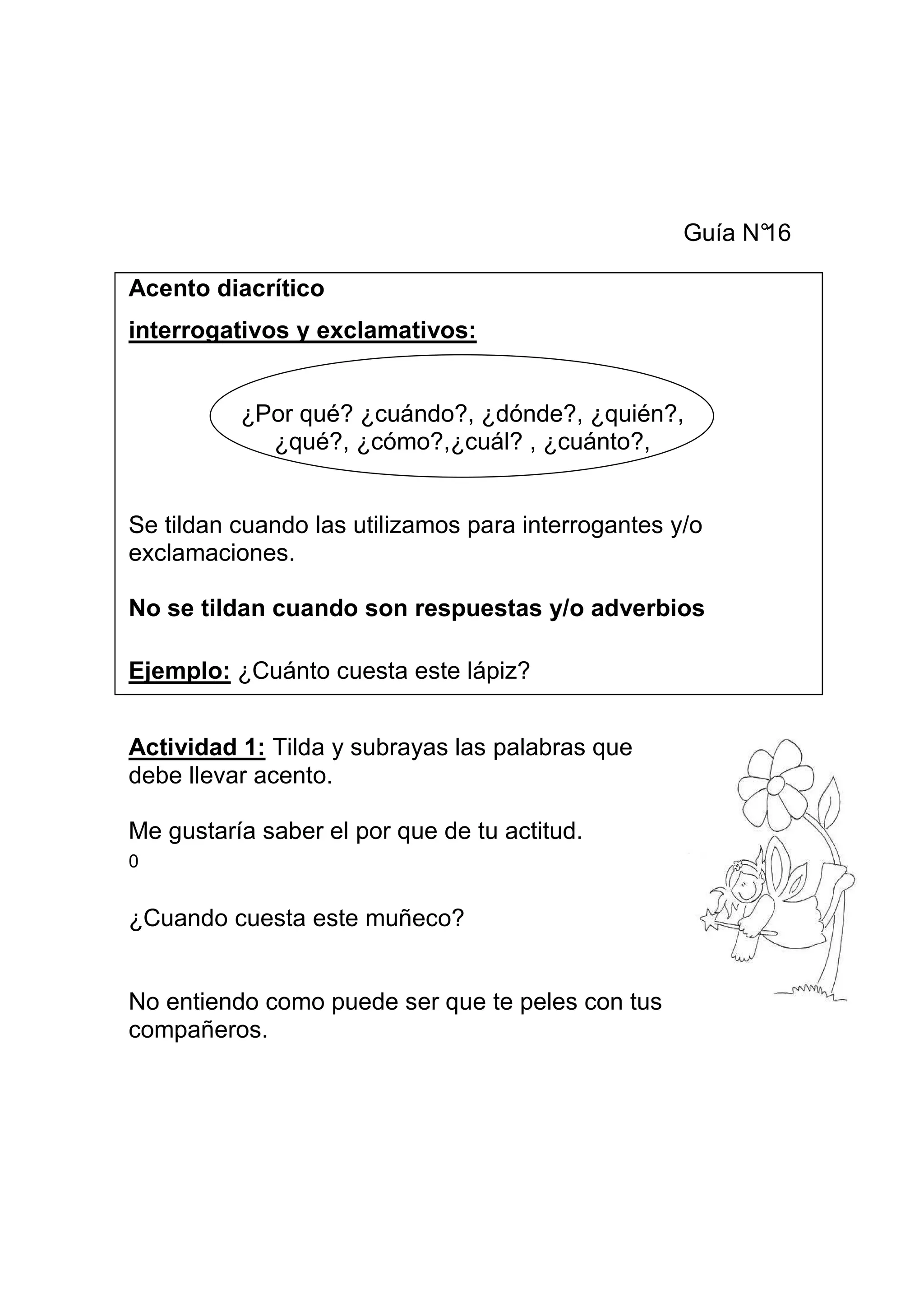 Guía N°
                                                          16

Acento diacrítico
interrogativos y exclamativos:


          ¿Por qué? ¿cuándo?, ¿dónde?, ¿quién?,
            ¿qué?, ¿cómo?,¿cuál? , ¿cuánto?,


Se tildan cuando las utilizamos para interrogantes y/o
exclamaciones.

No se tildan cuando son respuestas y/o adverbios

Ejemplo: ¿Cuánto cuesta este lápiz?


Actividad 1: Tilda y subrayas las palabras que
debe llevar acento.

Me gustaría saber el por que de tu actitud.
0


¿Cuando cuesta este muñeco?


No entiendo como puede ser que te peles con tus
compañeros.
 