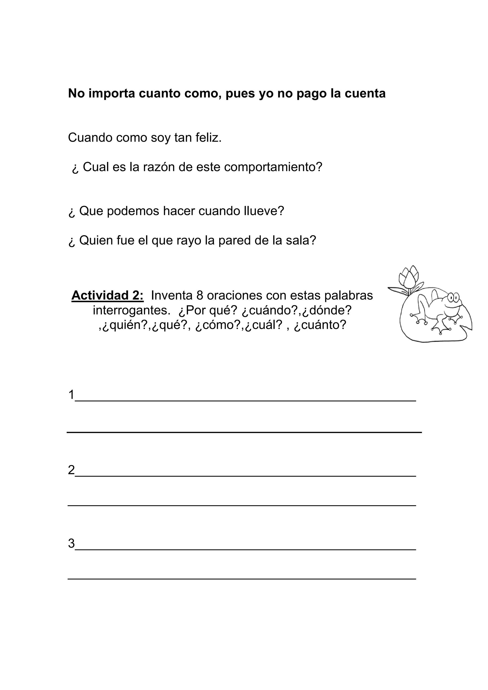 No importa cuanto como, pues yo no pago la cuenta


Cuando como soy tan feliz.

¿ Cual es la razón de este comportamiento?


¿ Que podemos hacer cuando llueve?

¿ Quien fue el que rayo la pared de la sala?



Actividad 2: Inventa 8 oraciones con estas palabras
   interrogantes. ¿Por qué? ¿cuándo?,¿dónde?
    ,¿quién?,¿qué?, ¿cómo?,¿cuál? , ¿cuánto?




1________________________________________________




2________________________________________________

_________________________________________________


3________________________________________________

_________________________________________________
 