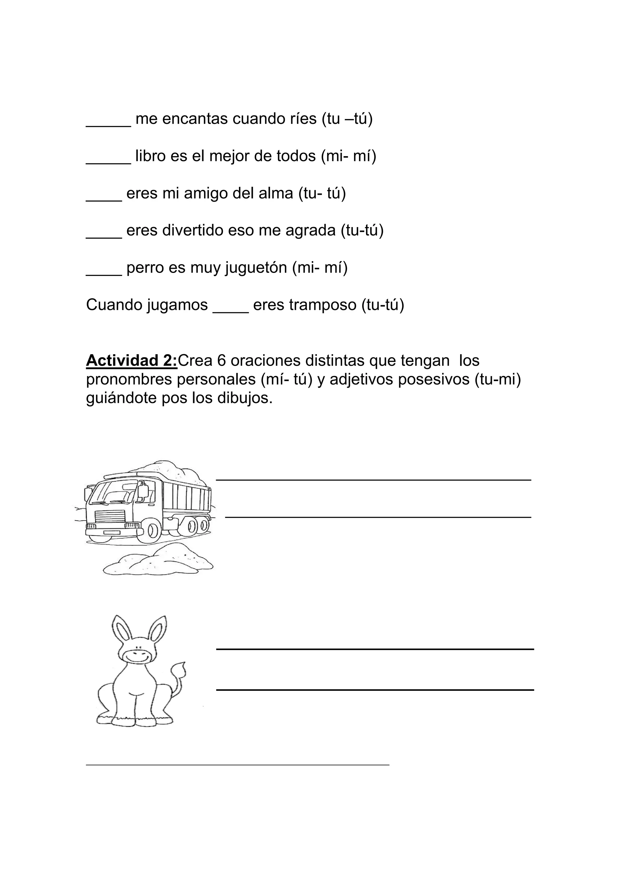 _____ me encantas cuando ríes (tu –tú)

_____ libro es el mejor de todos (mi- mí)

____ eres mi amigo del alma (tu- tú)

____ eres divertido eso me agrada (tu-tú)

____ perro es muy juguetón (mi- mí)

Cuando jugamos ____ eres tramposo (tu-tú)


Actividad 2:Crea 6 oraciones distintas que tengan los
pronombres personales (mí- tú) y adjetivos posesivos (tu-mi)
guiándote pos los dibujos.



                     ___________________________________

                      __________________________________




__________________________________________________
 