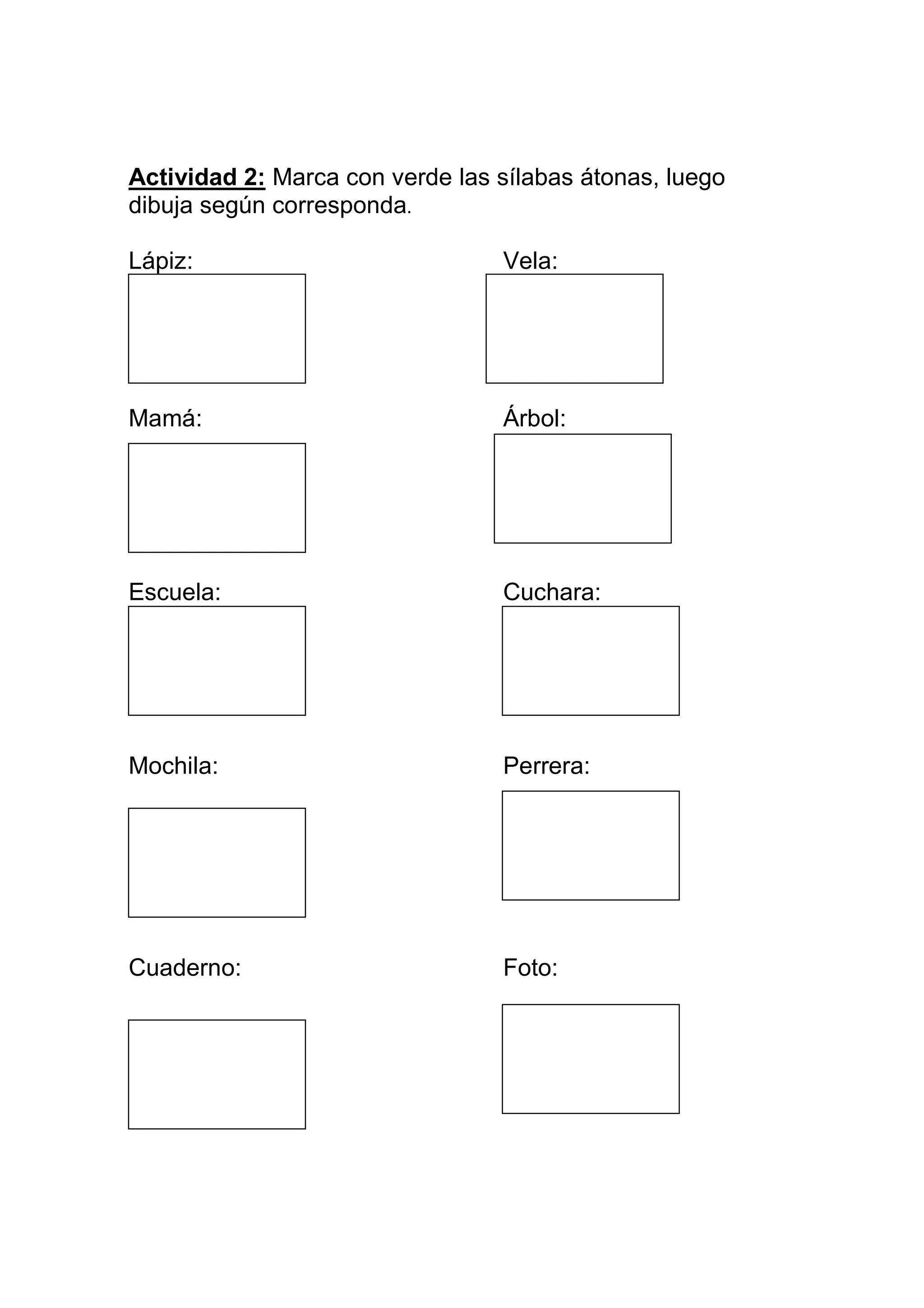 Actividad 2: Marca con verde las sílabas átonas, luego
dibuja según corresponda.

Lápiz:                           Vela:




Mamá:                            Árbol:




Escuela:                         Cuchara:

mochila :




Mochila:                         Perrera:

G




Cuaderno:                        Foto:
 