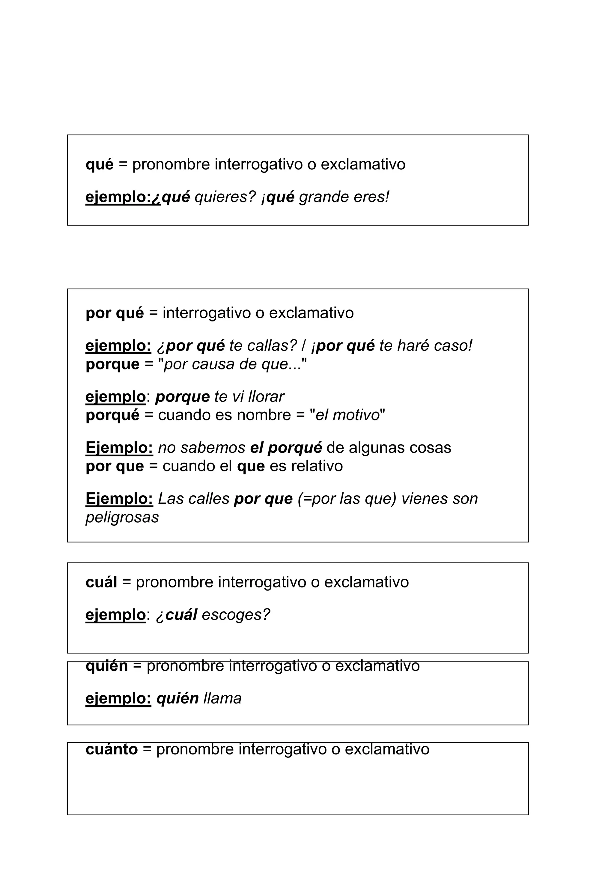 qué = pronombre interrogativo o exclamativo

ejemplo:¿qué quieres? ¡qué grande eres!




por qué = interrogativo o exclamativo

ejemplo: ¿por qué te callas? / ¡por qué te haré caso!
porque = "por causa de que..."

ejemplo: porque te vi llorar
porqué = cuando es nombre = "el motivo"

Ejemplo: no sabemos el porqué de algunas cosas
por que = cuando el que es relativo

Ejemplo: Las calles por que (=por las que) vienes son
peligrosas



cuál = pronombre interrogativo o exclamativo

ejemplo: ¿cuál escoges?


quién = pronombre interrogativo o exclamativo

ejemplo: quién llama


cuánto = pronombre interrogativo o exclamativo
 