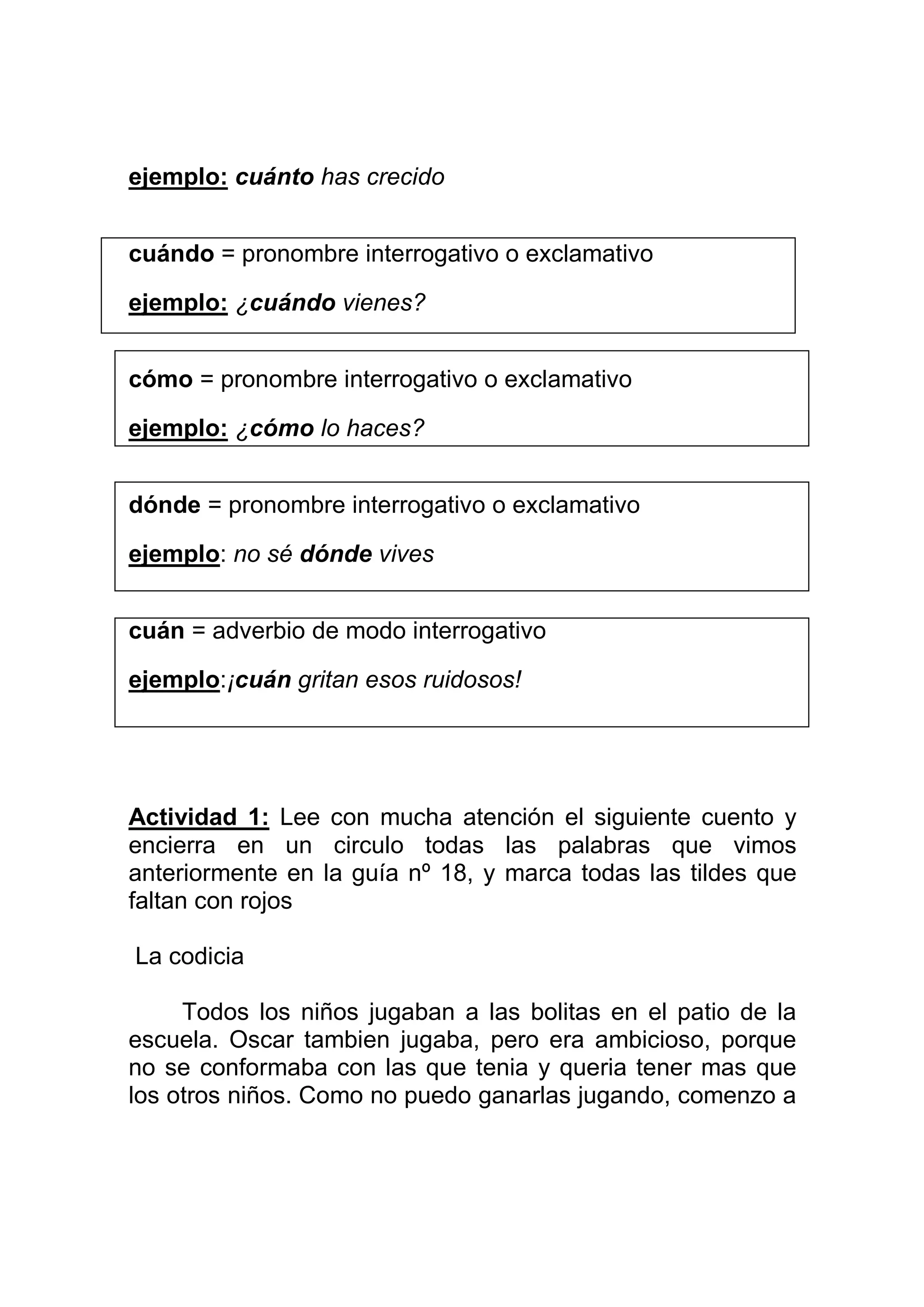 ejemplo: cuánto has crecido


cuándo = pronombre interrogativo o exclamativo

ejemplo: ¿cuándo vienes?


cómo = pronombre interrogativo o exclamativo

ejemplo: ¿cómo lo haces?


dónde = pronombre interrogativo o exclamativo

ejemplo: no sé dónde vives


cuán = adverbio de modo interrogativo

ejemplo:¡cuán gritan esos ruidosos!




Actividad 1: Lee con mucha atención el siguiente cuento y
encierra en un circulo todas las palabras que vimos
anteriormente en la guía nº 18, y marca todas las tildes que
faltan con rojos

La codicia

     Todos los niños jugaban a las bolitas en el patio de la
escuela. Oscar tambien jugaba, pero era ambicioso, porque
no se conformaba con las que tenia y queria tener mas que
los otros niños. Como no puedo ganarlas jugando, comenzo a
 