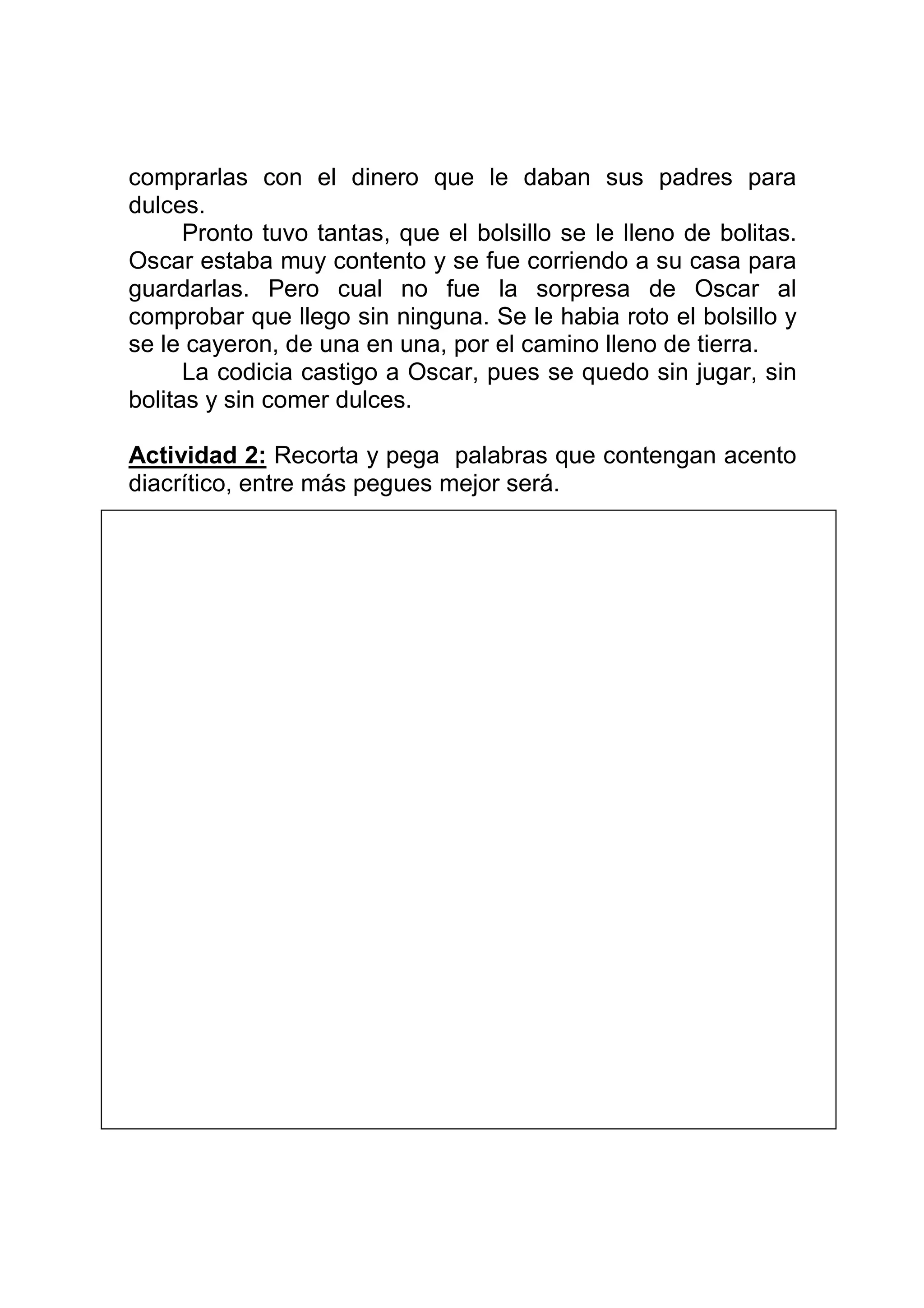 comprarlas con el dinero que le daban sus padres para
dulces.
      Pronto tuvo tantas, que el bolsillo se le lleno de bolitas.
Oscar estaba muy contento y se fue corriendo a su casa para
guardarlas. Pero cual no fue la sorpresa de Oscar al
comprobar que llego sin ninguna. Se le habia roto el bolsillo y
se le cayeron, de una en una, por el camino lleno de tierra.
      La codicia castigo a Oscar, pues se quedo sin jugar, sin
bolitas y sin comer dulces.

Actividad 2: Recorta y pega palabras que contengan acento
diacrítico, entre más pegues mejor será.




Actividad 3: Crea oraciones con las siguientes palabras.
 