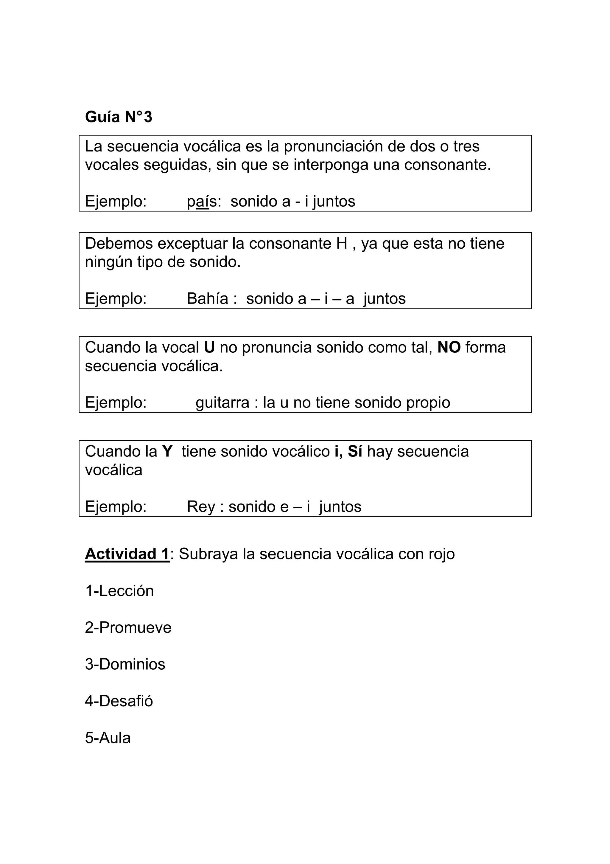 Guía N° 3
La secuencia vocálica es la pronunciación de dos o tres
vocales seguidas, sin que se interponga una consonante.

Ejemplo:      país: sonido a - i juntos

Debemos exceptuar la consonante H , ya que esta no tiene
ningún tipo de sonido.

Ejemplo:      Bahía : sonido a – i – a juntos


Cuando la vocal U no pronuncia sonido como tal, NO forma
secuencia vocálica.

Ejemplo:       guitarra : la u no tiene sonido propio


Cuando la Y tiene sonido vocálico i, Sí hay secuencia
vocálica

Ejemplo:      Rey : sonido e – i juntos

Actividad 1: Subraya la secuencia vocálica con rojo

1-Lección

2-Promueve

3-Dominios

4-Desafió

5-Aula
 