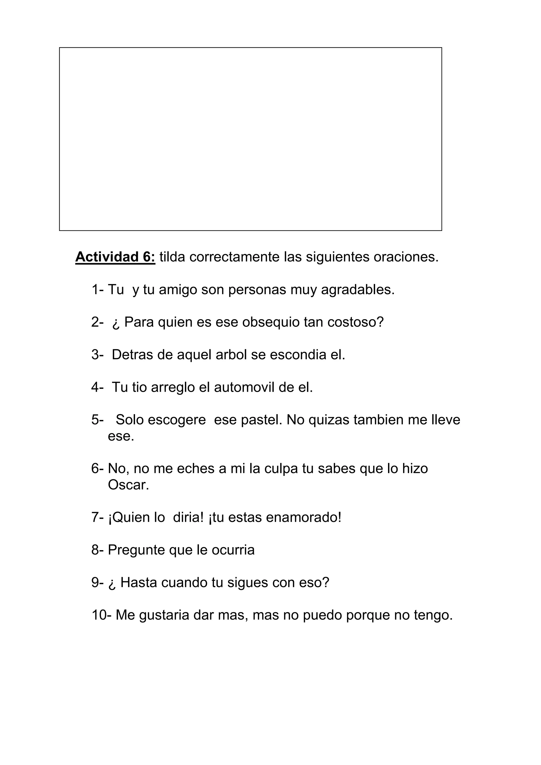Actividad 6: tilda correctamente las siguientes oraciones.

  1- Tu y tu amigo son personas muy agradables.

  2- ¿ Para quien es ese obsequio tan costoso?

  3- Detras de aquel arbol se escondia el.

  4- Tu tio arreglo el automovil de el.

  5- Solo escogere ese pastel. No quizas tambien me lleve
    ese.

  6- No, no me eches a mi la culpa tu sabes que lo hizo
     Oscar.

  7- ¡Quien lo diria! ¡tu estas enamorado!

  8- Pregunte que le ocurria

  9- ¿ Hasta cuando tu sigues con eso?

  10- Me gustaria dar mas, mas no puedo porque no tengo.
 