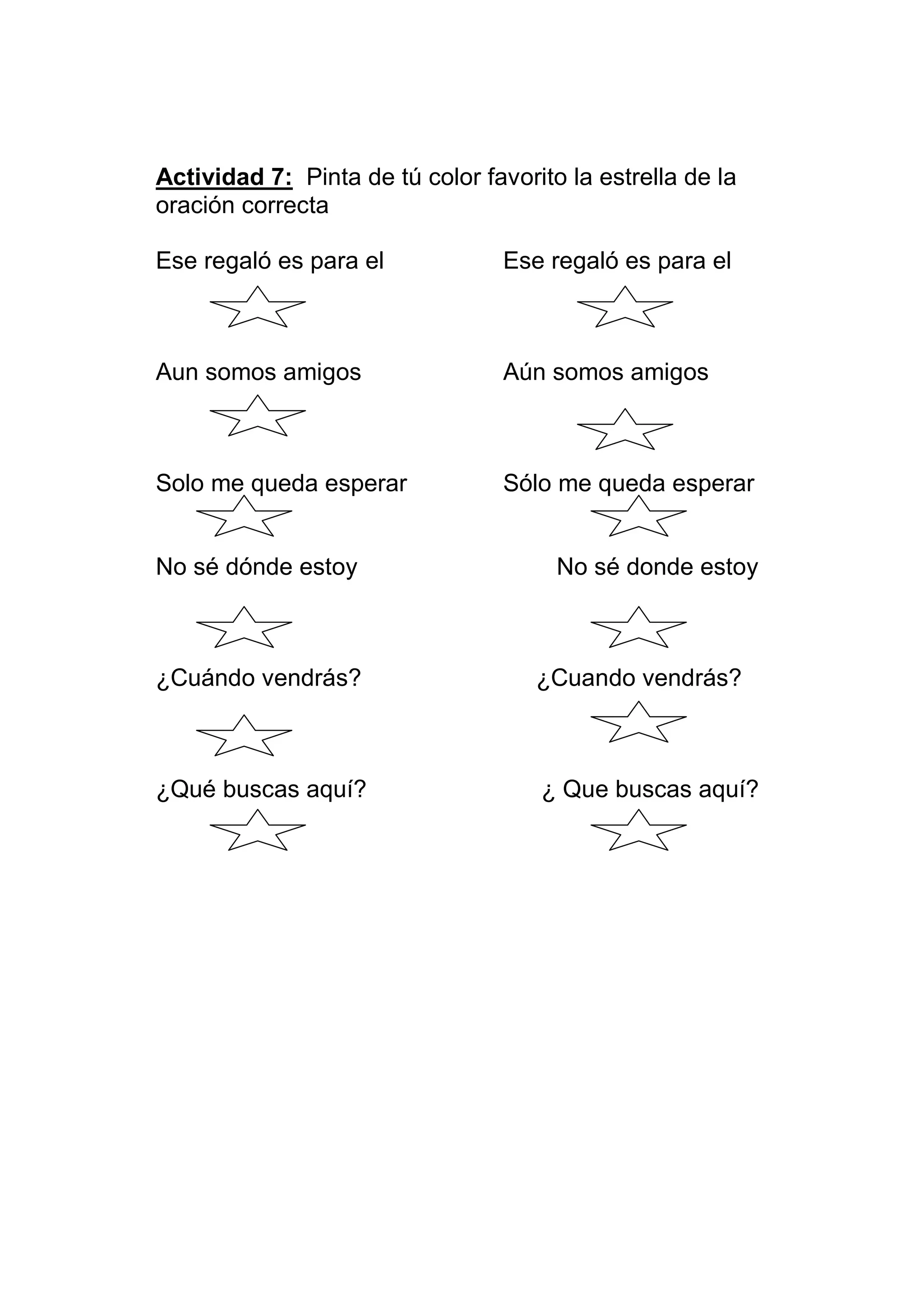 Actividad 7: Pinta de tú color favorito la estrella de la
oración correcta

Ese regaló es para el             Ese regaló es para el



Aun somos amigos                  Aún somos amigos



Solo me queda esperar             Sólo me queda esperar


No sé dónde estoy                      No sé donde estoy



¿Cuándo vendrás?                     ¿Cuando vendrás?



¿Qué buscas aquí?                    ¿ Que buscas aquí?
 
