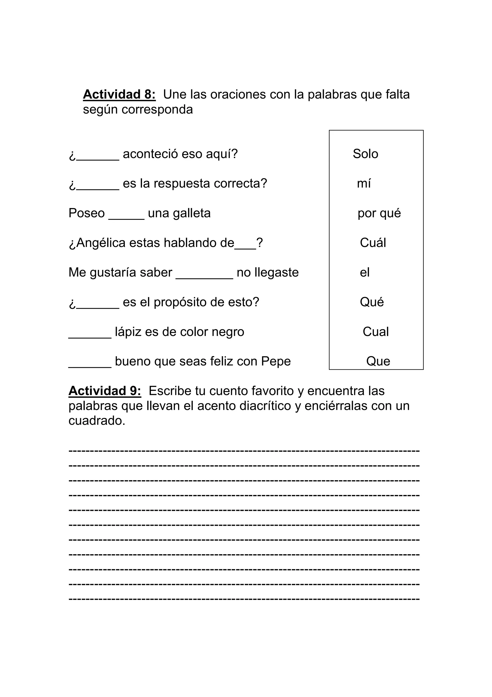Actividad 8: Une las oraciones con la palabras que falta
   según corresponda


¿______ aconteció eso aquí?                                       Solo

¿______ es la respuesta correcta?                                  mí

Poseo _____ una galleta                                            por qué

¿Angélica estas hablando de___?                                    Cuál

Me gustaría saber ________ no llegaste                             el

¿______ es el propósito de esto?                                   Qué

______ lápiz es de color negro                                      Cual

______ bueno que seas feliz con Pepe                                 Que

Actividad 9: Escribe tu cuento favorito y encuentra las
palabras que llevan el acento diacrítico y enciérralas con un
cuadrado.

----------------------------------------------------------------------------------
----------------------------------------------------------------------------------
----------------------------------------------------------------------------------
----------------------------------------------------------------------------------
----------------------------------------------------------------------------------
----------------------------------------------------------------------------------
----------------------------------------------------------------------------------
----------------------------------------------------------------------------------
----------------------------------------------------------------------------------
----------------------------------------------------------------------------------
----------------------------------------------------------------------------------
 