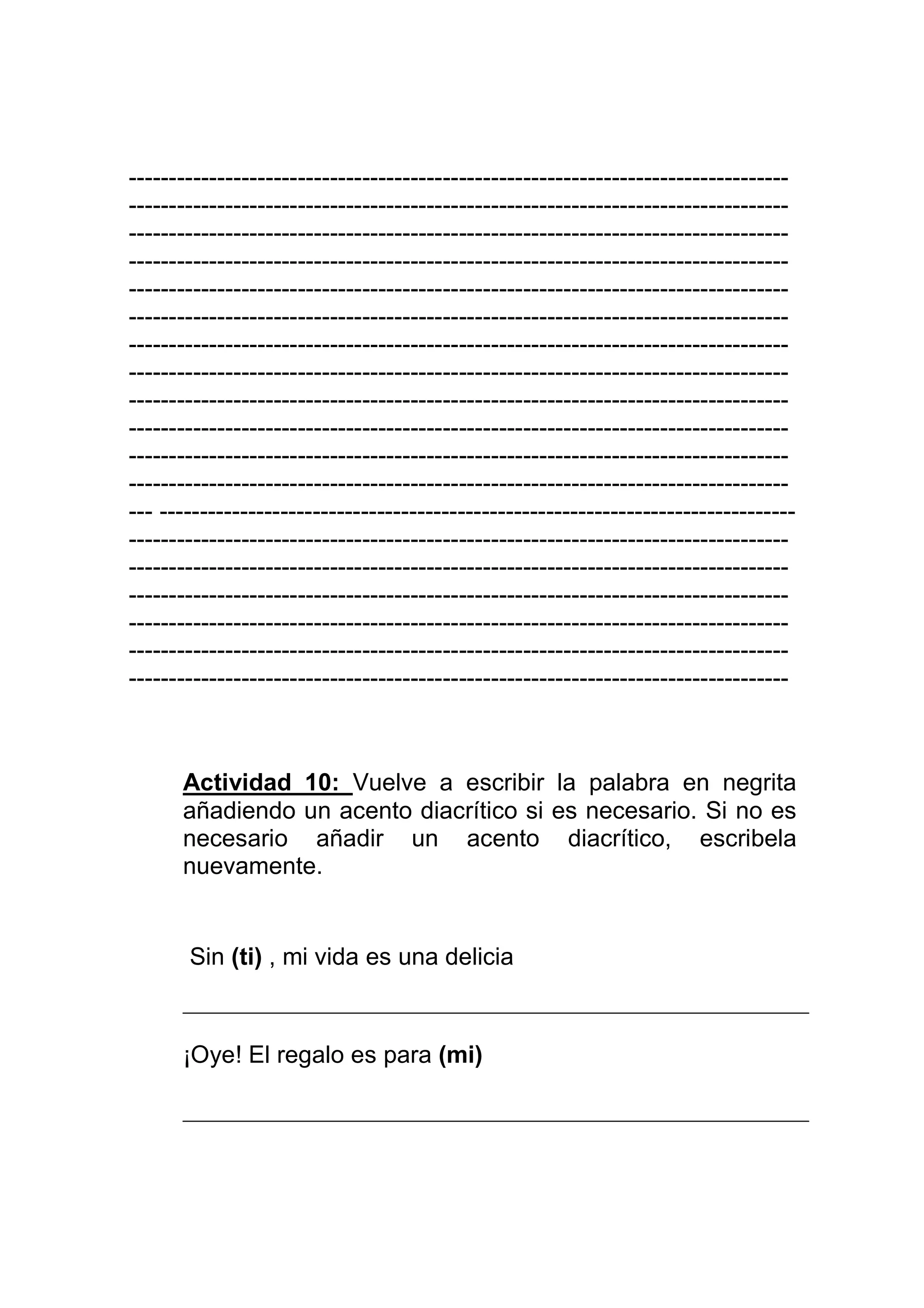 ----------------------------------------------------------------------------------
----------------------------------------------------------------------------------
----------------------------------------------------------------------------------
----------------------------------------------------------------------------------
----------------------------------------------------------------------------------
----------------------------------------------------------------------------------
----------------------------------------------------------------------------------
----------------------------------------------------------------------------------
----------------------------------------------------------------------------------
----------------------------------------------------------------------------------
----------------------------------------------------------------------------------
----------------------------------------------------------------------------------
--- -------------------------------------------------------------------------------
----------------------------------------------------------------------------------
----------------------------------------------------------------------------------
----------------------------------------------------------------------------------
----------------------------------------------------------------------------------
----------------------------------------------------------------------------------
----------------------------------------------------------------------------------



      Actividad 10: Vuelve a escribir la palabra en negrita
      añadiendo un acento diacrítico si es necesario. Si no es
      necesario añadir un acento diacrítico, escribela
      nuevamente.


       Sin (ti) , mi vida es una delicia



      ¡Oye! El regalo es para (mi)
 