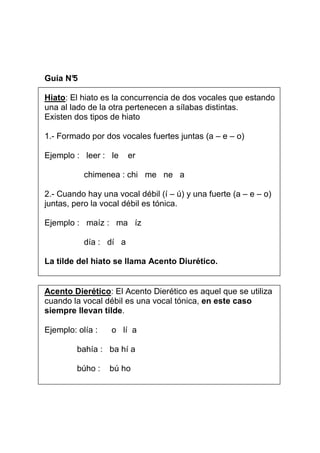 Guía N°
5
Hiato: El hiato es la concurrencia de dos vocales que estando
una al lado de la otra pertenecen a sílabas distintas.
Existen dos tipos de hiato
1.- Formado por dos vocales fuertes juntas (a – e – o)
Ejemplo : leer : le

er

chimenea : chi me ne a
2.- Cuando hay una vocal débil (í – ú) y una fuerte (a – e – o)
juntas, pero la vocal débil es tónica.
Ejemplo : maíz : ma íz
día : dí a
La tilde del hiato se llama Acento Diurético.

Acento Dierético: El Acento Dierético es aquel que se utiliza
cuando la vocal débil es una vocal tónica, en este caso
siempre llevan tilde.
Ejemplo: olía :

o lí a

bahía : ba hí a
búho :

bú ho

 