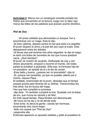 Actividad 3: Marca con un rectángulo amarillo pintado los
hiatos que encuentres en la lectura, luego con tu lápiz rojo
marca las tildes de las palabras que posean acento dierético.
Piel de Oso
Un joven soldado que atravesaba un bosque, fue a
encontrarse con un mago. Este le dijo:
-Si eres valiente, dispara contra el oso que está a tu espalda.
El joven disparó el arma y la piel del oso cayó al suelo. Este
desapareció entre los árboles.
-Si llevas esa piel durante tres años seguidos -le dijo el magote daré una bolsa de monedas de oro que nunca quedará
vacía. ¿Qué decides?
El joven se mostró de acuerdo. Disfrazado de oso y con
dinero abundante, empezó a recorrer el mundo. De todas
partes le echaban a pedradas. Sólo ese, la hermosa hija de
un posadero, se apiadó de él y le dio de comer.
-Eres bella y buena, ¿quieres ser mi prometida? -dijo él.
-Sí, porque me necesitas, ya que no puedes valerte por ti
mismo -repuso Pepa
El soldado, enamorado de la joven, deseaba que el tiempo
pasase pronto para librarse de su disfraz. Transcurridos los
tres años, fue en busca del mago.
Veo que has cumplido tu promesa
-dijo éste-. Yo también cumpliré la mía. Quédate con la bolsa
de oro, que nunca se vaciará y sé feliz.
En todo aquel tiempo, Pepa lloraba con desconsuelo.
-Mi novio se ha ido y no sé dónde está.
-Eres tonta -le decía la gente-; siendo tan hermosa,
encontrarás otro novio mejor.
-Sólo me casaré con "Piel de Oso"
-respondía ella.
Entonces apareció un apuesto soldado y pidió al posadero la

 