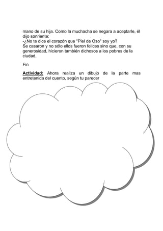 mano de su hija. Como la muchacha se negara a aceptarle, él
dijo sonriente:
-¿No te dice el corazón que "Piel de Oso" soy yo?
Se casaron y no sólo ellos fueron felices sino que, con su
generosidad, hicieron también dichosos a los pobres de la
ciudad.
Fin
Actividad: Ahora realiza un dibujo de la parte mas
entretenida del cuento, según tu parecer

 