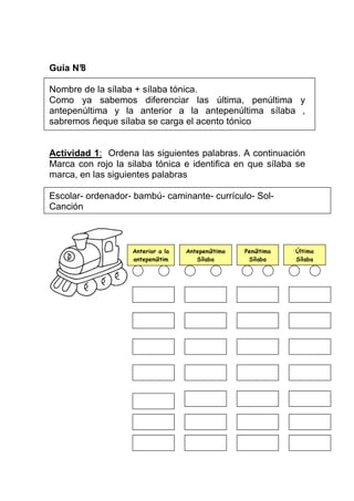 Guía N°
8
Nombre de la sílaba + sílaba tónica.
Como ya sabemos diferenciar las última, penúltima y
antepenúltima y la anterior a la antepenúltima sílaba ,
sabremos ñeque sílaba se carga el acento tónico

Actividad 1: Ordena las siguientes palabras. A continuación
Marca con rojo la silaba tónica e identifica en que sílaba se
marca, en las siguientes palabras
Escolar- ordenador- bambú- caminante- currículo- SolCanción

Anterior a la
antepenúltim
a

Antepenúltima
Sílaba

Penúltima
Sílaba

Última
Sílaba

 