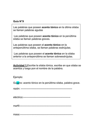 Guía N° 9
Las palabras que poseen acento tónico en la última silaba
se llaman palabras agudas
Las palabras que poseen acento tónico en la penúltima
silaba se llaman palabras graves.
Las palabras que poseen el acento tónico en la
antepenúltima silaba, se llaman palabras esdrújulas.
Las palabras que poseen el acento tónico en la silaba
anterior a la antepenúltima se llaman sobreesdrújulas.

Actividad 1:Escribe la silaba tónica, escribe en que silaba se
acentúa y luego pon el nombre de la palabra.

Ejemplo:
Gusano: acento tónico en la penúltima silaba, palabra grave.
razón: --------------------------------------------------------------

eléctrico:---------------------------------------------------------

marfil:--------------------------------------------------------------

masa:----------------------------------------------------------------

 