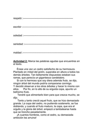 respetó :------------------------------------------------------------

escribir :-----------------------------------------------------------

soledad :-----------------------------------------------------------

seriedad :----------------------------------------------------------

maldad :------------------------------------------------------------

Actividad 2: Marca las palabras agudas que encuentres en
el texto.
Érase una vez un cedro satisfecho de su hermosura.
Plantado en mitad del jardín, superaba en altura a todos los
demás árboles. Tan bellamente dispuestas estaban sus
ramas, que parecía un gigantesco candelabro.
Si con lo hermoso que soy diera además fruto, se dijo,
ningún árbol del mundo podría compararse conmigo.
Y decidió observar a los otros árboles y hacer lo mismo con
ellos.
Por fin, en lo alto de su erguida copa, apunto un
bellísimo fruto.
Tendré que alimentarlo bien para que crezca mucho, se
dijo.
Tanto y tanto creció aquel fruto, que se hizo demasiado
grande. La copa del cedro, no pudiendo sostenerlo, se fue
doblando; y cuando el fruto maduro, la copa, que era el
orgullo y la gloria del árbol, empezó a tambalearse hasta
que se troncho pesadamente.
¡A cuantos hombres, como el cedro, su demasiada
ambición les arruina!

 
