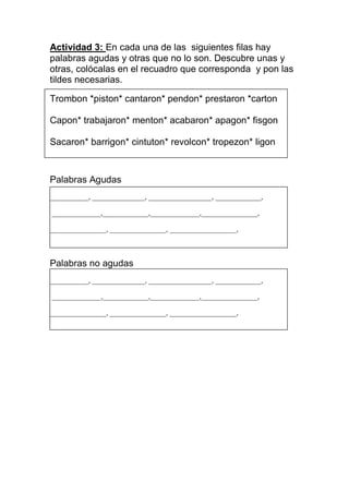 Actividad 3: En cada una de las siguientes filas hay
palabras agudas y otras que no lo son. Descubre unas y
otras, colócalas en el recuadro que corresponda y pon las
tildes necesarias.
Trombon *piston* cantaron* pendon* prestaron *carton
Capon* trabajaron* menton* acabaron* apagon* fisgon
Sacaron* barrigon* cintuton* revolcon* tropezon* ligon

Palabras Agudas
___________, _______________, __________________, _____________,
______________,_____________,______________,________________,
________________, ________________, ___________________,

Palabras no agudas
___________, _______________, __________________, _____________,
______________,_____________,______________,________________,
________________, ________________, ___________________,

 