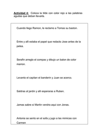 Actividad 4: Coloca la tilde con color rojo a las palabras
agudas que deban llevarla.

Cuando llego Ramon, le reclamo a Tomas su baston.

Entre y alli estaba el papel que redacto Jose antes de la
pelea.

Serafin arreglo el compas y dibujo un balon de color
marron.

Levanto el capitan el banderin y Juan se acerco.

Saldras al jardin y alli esperaras a Ruben.

Jamas sabre si Martin vendra aqui con Jonas.

Antonia se sento en el sofa y jugo a las mimicas con
Carmen

 