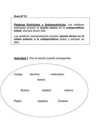 Guía N° 12
Palabras Esdrújulas y Sobreesdrújulas: Las palabras
esdrújulas poseen el acento tónico en la antepenúltima
silaba, siempre llevan tilde
Las palabras sobreesdrújulas poseen acento tónico en la
silaba anterior a la antepenúltima silaba y siempre se
tilda.

Actividad 1: Pon el acento cuando corresponda.

Codigo

electrico

matematico

daselo

Musica

Pajaro

estatico

espatula

retorico

Caratula

 