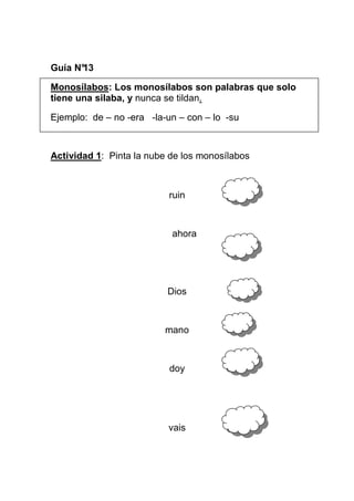 Guía N°
13
Monosílabos: Los monosílabos son palabras que solo
tiene una silaba, y nunca se tildan.
Ejemplo: de – no -era -la-un – con – lo -su

Actividad 1: Pinta la nube de los monosílabos

ruin

ahora

Dios

mano

doy

vais

 