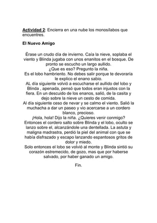Actividad 2: Encierra en una nube los monosílabos que
encuentres.
El Nuevo Amigo
Érase un crudo día de invierno. Caía la nieve, soplaba el
viento y Blinda jugaba con unos enanitos en el bosque. De
pronto se escucho un largo aullido.
¿Que es eso? Pregunto la niña.
Es el lobo hambriento. No debes salir porque te devoraría
le explico el enano sabio.
AL día siguiente volvió a escucharse el aullido del lobo y
Blinda , apenada, pensó que todos eran injustos con la
fiera. En un descuido de los enanos, salió, de la casita y
dejo sobre la nieve un cesto de comida.
Al día siguiente ceso de nevar y se calmo el viento. Salió la
muchacha a dar un paseo y vio acercarse a un cordero
blanco, precioso.
¡Hola, hola! Dijo la niña. ¿Quieres venir conmigo?
Entonces el cordero salto sobre Blinda y el lobo, oculto se
lanzo sobre el, alcanzándole una dentellada. La astuta y
maligna madrastra, perdió la piel del animal con que se
había disfrazado y escapo lanzando espantosos gritos de
dolor y miedo.
Solo entonces el lobo se volvió al monte y Blinda sintió su
corazón estremecido, de gozo, mas que por haberse
salvado, por haber ganado un amigo.
Fin.

 