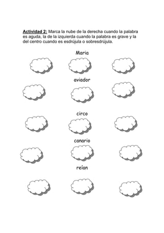 Actividad 2: Marca la nube de la derecha cuando la palabra
es aguda, la de la izquierda cuando la palabra es grave y la
del centro cuando es esdrújula o sobresdrújula.

Maria

aviador

circo

canario

reían

 