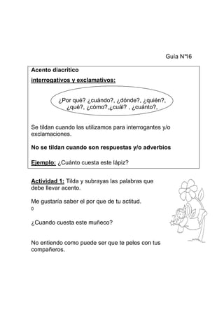 Guía N°
16
Acento diacrítico
interrogativos y exclamativos:

¿Por qué? ¿cuándo?, ¿dónde?, ¿quién?,
¿qué?, ¿cómo?,¿cuál? , ¿cuánto?,

Se tildan cuando las utilizamos para interrogantes y/o
exclamaciones.
No se tildan cuando son respuestas y/o adverbios
Ejemplo: ¿Cuánto cuesta este lápiz?
Actividad 1: Tilda y subrayas las palabras que
debe llevar acento.
Me gustaría saber el por que de tu actitud.
0

¿Cuando cuesta este muñeco?

No entiendo como puede ser que te peles con tus
compañeros.

 