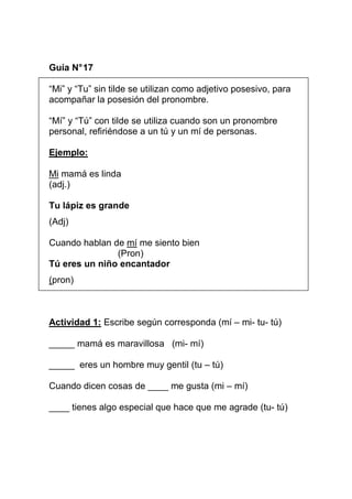 Guía N° 17
“Mi” y “Tu” sin tilde se utilizan como adjetivo posesivo, para
acompañar la posesión del pronombre.
“Mí” y “Tú” con tilde se utiliza cuando son un pronombre
personal, refiriéndose a un tú y un mí de personas.
Ejemplo:
Mi mamá es linda
(adj.)
Tu lápiz es grande
(Adj)
Cuando hablan de mí me siento bien
(Pron)
Tú eres un niño encantador
(pron)

Actividad 1: Escribe según corresponda (mí – mi- tu- tú)
_____ mamá es maravillosa (mi- mí)
_____ eres un hombre muy gentil (tu – tú)
Cuando dicen cosas de ____ me gusta (mi – mí)
____ tienes algo especial que hace que me agrade (tu- tú)

 
