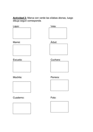 Actividad 2: Marca con verde las sílabas átonas, luego
dibuja según corresponda.
Lápiz:

Vela:

Mamá:

Árbol:

Escuela:

Cuchara:

mochila :

Mochila:

Perrera:

G

Cuaderno:

Foto:

 