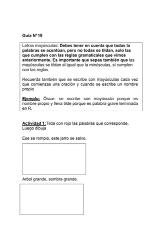 Guía N° 19
Letras mayúsculas: Debes tener en cuenta que todas la
palabras se acentúan, pero no todas se tildan, solo las
que cumplen con las reglas gramaticales que vimos
anteriormente. Es importante que sepas también que las
mayúsculas se tildan al igual que la minúsculas, si cumplen
con las reglas.
Recuerda también que se escribe con mayúsculas cada vez
que comienzas una oración y cuando se escribe un nombre
propio
Ejemplo: Óscar: se escribe con mayúscula porque es
nombre propio y lleva tilde porque es palabra grave terminada
en R.

Actividad 1:Tilda con rojo las palabras que corresponde.
Luego dibuja
Ese se rompio, este jarro se salvo.

Arbol grande, sombra grande.

 