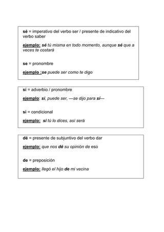 sé = imperativo del verbo ser / presente de indicativo del
verbo saber
ejemplo: sé tú misma en todo momento, aunque sé que a
veces te costará
se = pronombre
ejemplo :se puede ser como te digo

sí = adverbio / pronombre
ejemplo: sí, puede ser, —se dijo para sí—
si = condicional
ejemplo: si tú lo dices, así será

dé = presente de subjuntivo del verbo dar
ejemplo: que nos dé su opinión de eso
de = preposición
ejemplo: llegó el hijo de mi vecina

 