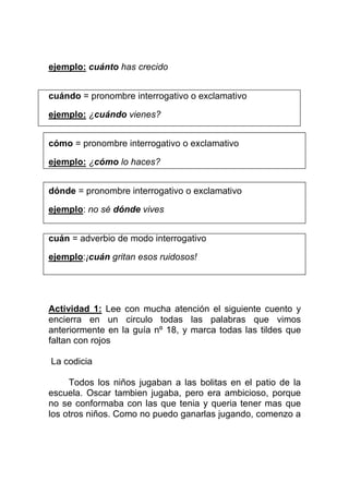 ejemplo: cuánto has crecido
cuándo = pronombre interrogativo o exclamativo
ejemplo: ¿cuándo vienes?
cómo = pronombre interrogativo o exclamativo
ejemplo: ¿cómo lo haces?
dónde = pronombre interrogativo o exclamativo
ejemplo: no sé dónde vives
cuán = adverbio de modo interrogativo
ejemplo:¡cuán gritan esos ruidosos!

Actividad 1: Lee con mucha atención el siguiente cuento y
encierra en un circulo todas las palabras que vimos
anteriormente en la guía nº 18, y marca todas las tildes que
faltan con rojos
La codicia
Todos los niños jugaban a las bolitas en el patio de la
escuela. Oscar tambien jugaba, pero era ambicioso, porque
no se conformaba con las que tenia y queria tener mas que
los otros niños. Como no puedo ganarlas jugando, comenzo a

 