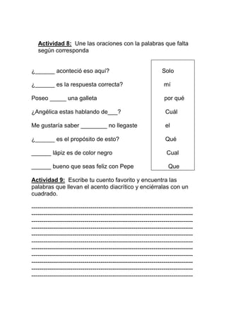 Actividad 8: Une las oraciones con la palabras que falta
según corresponda

¿______ aconteció eso aquí?

Solo

¿______ es la respuesta correcta?

mí

Poseo _____ una galleta

por qué

¿Angélica estas hablando de___?

Cuál

Me gustaría saber ________ no llegaste

el

¿______ es el propósito de esto?

Qué

______ lápiz es de color negro

Cual

______ bueno que seas feliz con Pepe

Que

Actividad 9: Escribe tu cuento favorito y encuentra las
palabras que llevan el acento diacrítico y enciérralas con un
cuadrado.
----------------------------------------------------------------------------------------------------------------------------------------------------------------------------------------------------------------------------------------------------------------------------------------------------------------------------------------------------------------------------------------------------------------------------------------------------------------------------------------------------------------------------------------------------------------------------------------------------------------------------------------------------------------------------------------------------------------------------------------------------------------------------------------------------------------------------------------------------------------------------------------------------------------------------

 